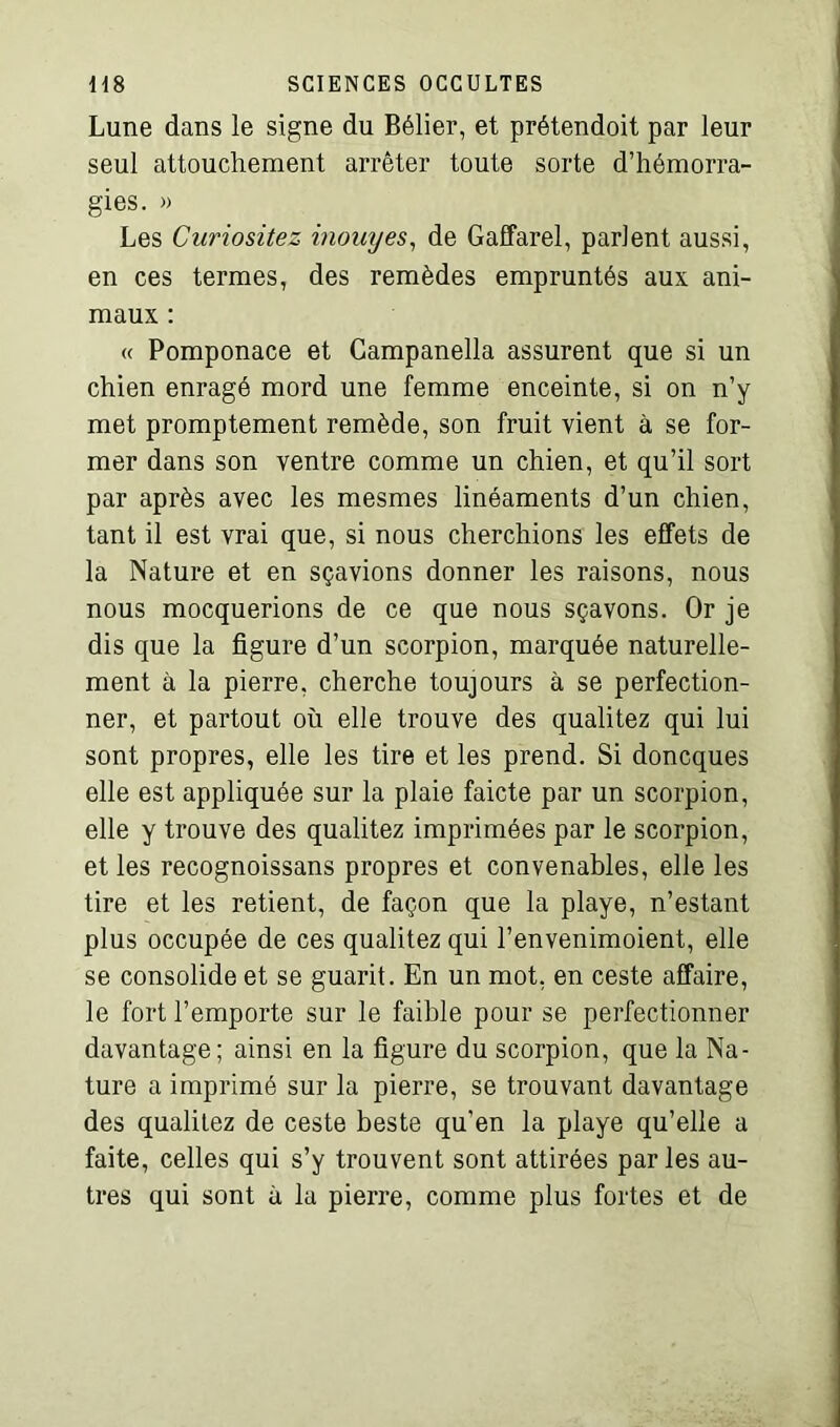 Lune dans le signe du Bélier, et prétendoit par leur seul attouchement arrêter toute sorte d’hémorra- gies. » Les Curiositez inouyes, de Gaffarel, parlent aussi, en ces termes, des remèdes empruntés aux ani- maux : « Pomponace et Campanella assurent que si un chien enragé mord une femme enceinte, si on n’y met promptement remède, son fruit vient à se for- mer dans son ventre comme un chien, et qu’il sort par après avec les mesmes linéaments d’un chien, tant il est vrai que, si nous cherchions les effets de la Nature et en sçavions donner les raisons, nous nous mocquerions de ce que nous sçavons. Or je dis que la figure d’un scorpion, marquée naturelle- ment à la pierre, cherche toujours à se perfection- ner, et partout où elle trouve des qualitez qui lui sont propres, elle les tire et les prend. Si doncques elle est appliquée sur la plaie faicte par un scorpion, elle y trouve des qualitez imprimées par le scorpion, et les recognoissans propres et convenables, elle les tire et les retient, de façon que la playe, n’estant plus occupée de ces qualitez qui l’envenimoient, elle se consolide et se guarit. En un mot, en ceste affaire, le fort l’emporte sur le faible pour se perfectionner davantage; ainsi en la figure du scorpion, que la Na- ture a imprimé sur la pierre, se trouvant davantage des qualitez de ceste beste qu'en la playe qu’elle a faite, celles qui s’y trouvent sont attirées par les au- tres qui sont à la pierre, comme plus fortes et de