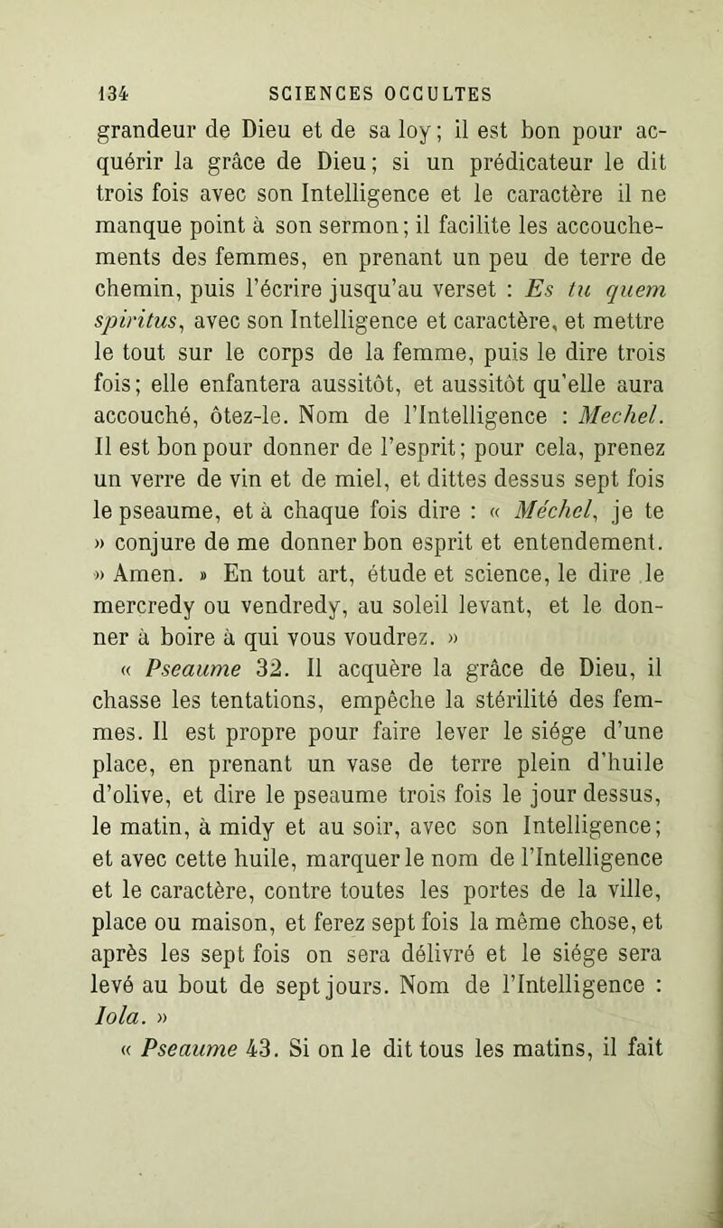 grandeur de Dieu et de sa loy ; il est bon pour ac- quérir la grâce de Dieu; si un prédicateur le dit trois fois avec son Intelligence et le caractère il ne manque point à son sermon; il facilite les accouche- ments des femmes, en prenant un peu de terre de chemin, puis l’écrire jusqu’au verset : Es tu quem spiritus, avec son Intelligence et caractère, et mettre le tout sur le corps de la femme, puis le dire trois fois; elle enfantera aussitôt, et aussitôt qu'elle aura accouché, ôtez-le. Nom de l’Intelligence : Mechel. Il est bon pour donner de l’esprit; pour cela, prenez un verre de vin et de miel, et dittes dessus sept fois le pseaume, et à chaque fois dire : « Mechel, je te » conjure de me donner bon esprit et entendement. » Amen. » En tout art, étude et science, le dire le mercredy ou vendredy, au soleil levant, et le don- ner à boire à qui vous voudrez. » « Pseaume 32. Il acquère la grâce de Dieu, il chasse les tentations, empêche la stérilité des fem- mes. Il est propre pour faire lever le siège d’une place, en prenant un vase de terre plein d’huile d’olive, et dire le pseaume trois fois le jour dessus, le matin, à midy et au soir, avec son Intelligence; et avec cette huile, marquer le nom de l’Intelligence et le caractère, contre toutes les portes de la ville, place ou maison, et ferez sept fois la même chose, et après les sept fois on sera délivré et le siège sera levé au bout de sept jours. Nom de l’Intelligence : lola. » « Pseaume 43. Si on le dit tous les matins, il fait