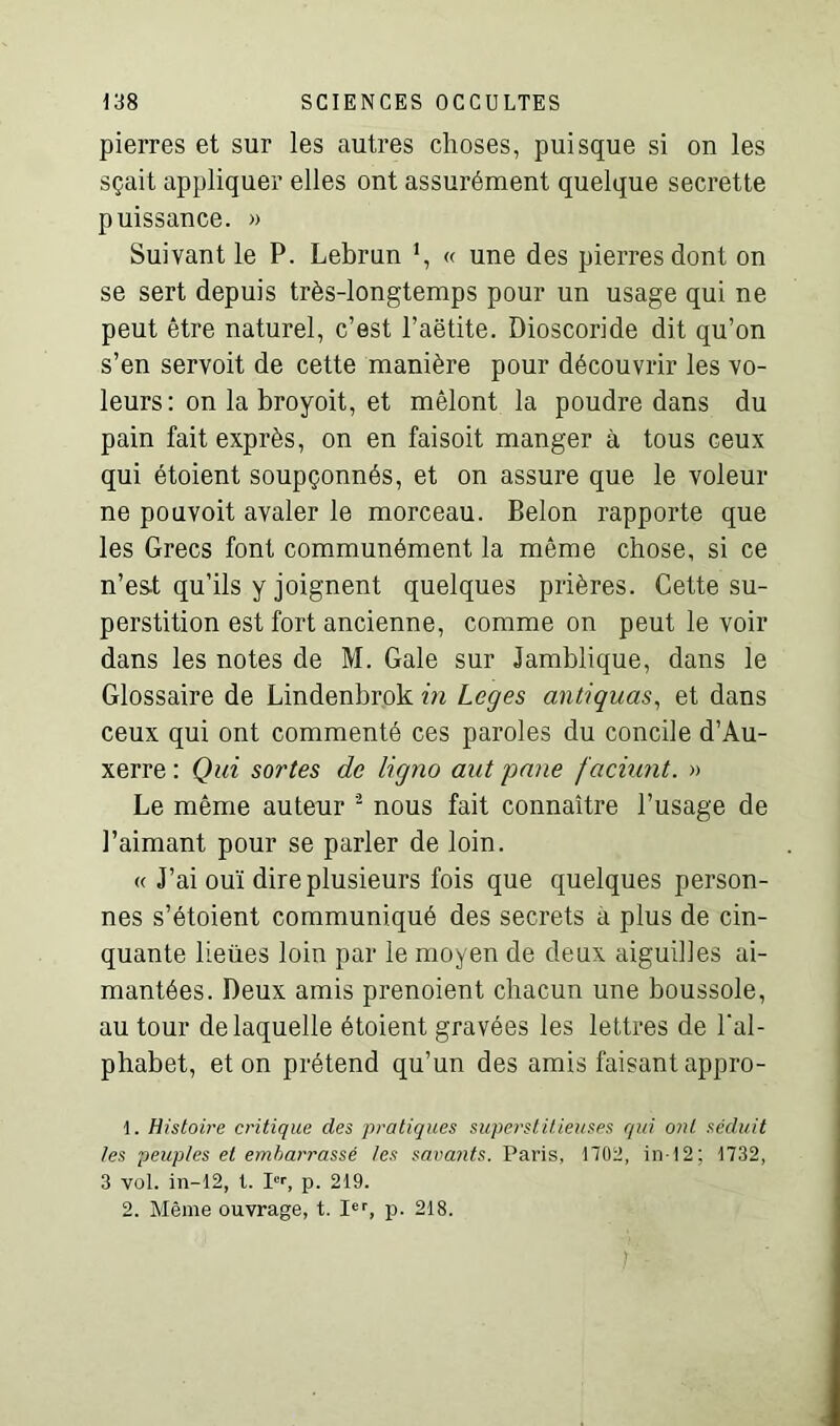 pierres et sur les autres choses, puisque si on les sçait appliquer elles ont assurément quelque secrette puissance. » Suivant le P. Lebrun « une des pierres dont on se sert depuis très-longtemps pour un usage qui ne peut être naturel, c’est l’aëtite. Dioscoride dit qu’on s’en servoit de cette manière pour découvrir les vo- leurs : on la broyoit, et mêlont la poudre dans du pain fait exprès, on en faisoit manger à tous ceux qui étoient soupçonnés, et on assure que le voleur ne pouvoit avaler le morceau. Belon rapporte que les Grecs font communément la même chose, si ce n’est qu’ils y joignent quelques prières. Cette su- perstition est fort ancienne, comme on peut le voir dans les notes de M. Gale sur Jamblique, dans le Glossaire de Lindenbrok in Loges antiquas, et dans ceux qui ont commenté ces paroles du concile d’Au- xerre : Qui sortes de ligno aut pane /admit. » Le même auteur 1 2 nous fait connaître l’usage de l’aimant pour se parler de loin. « J’ai ouï dire plusieurs fois que quelques person- nes s’étoient communiqué des secrets a plus de cin- quante lieues loin par le moyen de deux aiguilles ai- mantées. Deux amis prenoient chacun une boussole, au tour de laquelle étoient gravées les lettres de l’al- phabet, et on prétend qu’un des amis faisant appro- 1. Histoire critique des pratiques superstitieuses qui ont séduit les peuples et embarrassé les savants. Paris, 1702, in-12; 1732, 3 vol. in-12, 1. Ier, p. 219. 2. Même ouvrage, t. Ier, p. 218.