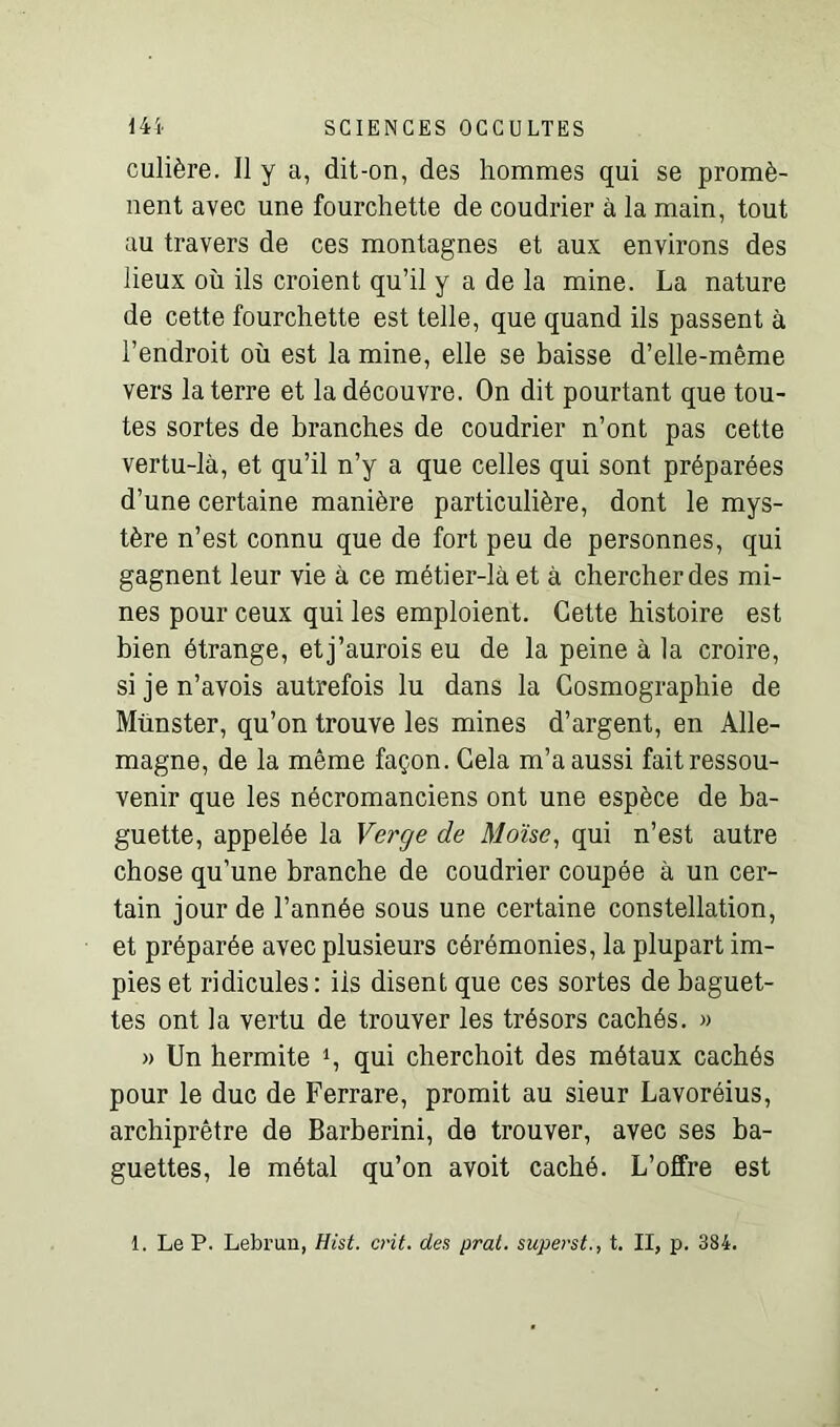 culière. Il y a, dit-on, des hommes qui se promè- nent avec une fourchette de coudrier à la main, tout au travers de ces montagnes et aux environs des lieux où ils croient qu’il y a de la mine. La nature de cette fourchette est telle, que quand ils passent à l’endroit où est la mine, elle se baisse d’elle-même vers la terre et la découvre. On dit pourtant que tou- tes sortes de branches de coudrier n’ont pas cette vertu-là, et qu’il n’y a que celles qui sont préparées d’une certaine manière particulière, dont le mys- tère n’est connu que de fort peu de personnes, qui gagnent leur vie à ce métier-là et à chercher des mi- nes pour ceux qui les emploient. Cette histoire est bien étrange, etj’aurois eu de la peine à la croire, si je n’avois autrefois lu dans la Cosmographie de Munster, qu’on trouve les mines d’argent, en Alle- magne, de la même façon. Cela m’a aussi fait ressou- venir que les nécromanciens ont une espèce de ba- guette, appelée la Verge de Moïse, qui n’est autre chose qu’une branche de coudrier coupée à un cer- tain jour de l’année sous une certaine constellation, et préparée avec plusieurs cérémonies, la plupart im- pies et ridicules: ils disent que ces sortes de baguet- tes ont la vertu de trouver les trésors cachés. » » Un hermite qui cherchoit des métaux cachés pour le duc de Ferrare, promit au sieur Lavoréius, archiprêtre de Barberini, de trouver, avec ses ba- guettes, le métal qu’on avoit caché. L’offre est