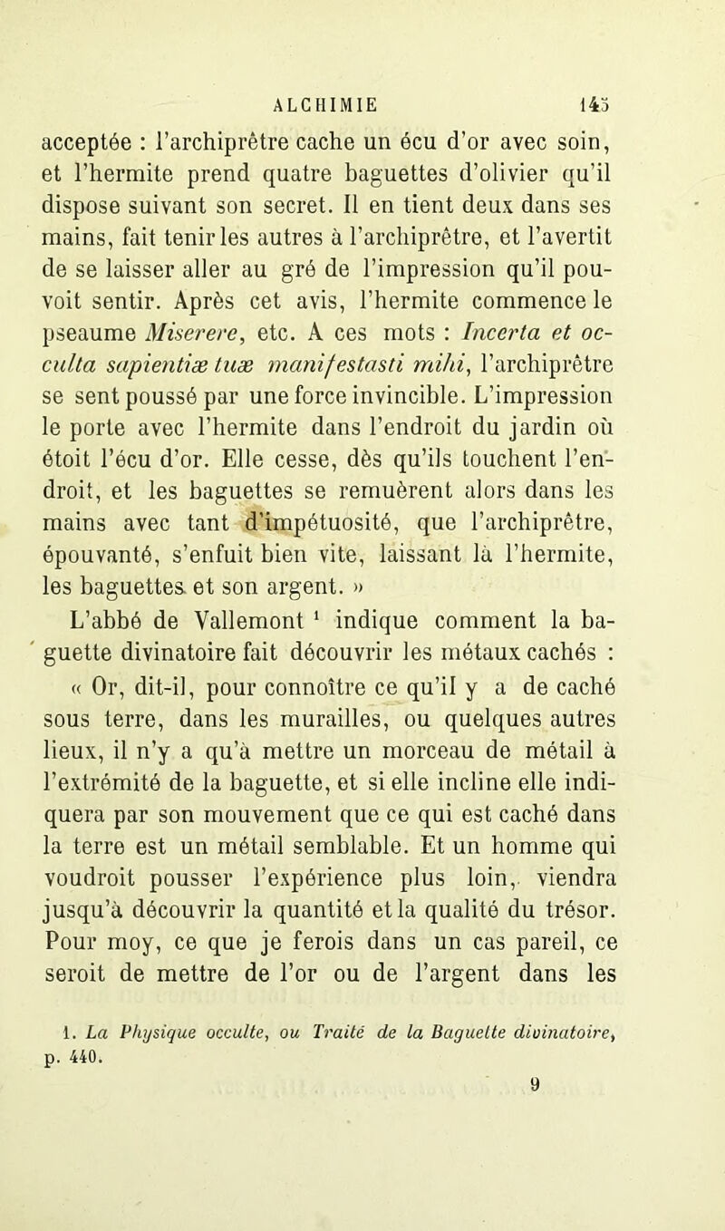 acceptée : l’archiprêtre cache un écu d’or avec soin, et l’hermite prend quatre baguettes d’olivier qu’il dispose suivant son secret. Il en tient deux dans ses mains, fait tenir les autres à l’archiprêtre, et l’avertit de se laisser aller au gré de l’impression qu’il pou- voit sentir. Après cet avis, l’hermite commence le pseaume Miserere, etc. A ces mots : Incerta et oc- culta sapientiæ tuæ manifestasd mihi, l’archiprêtre se sent poussé par une force invincible. L’impression le porte avec l’hermite dans l’endroit du jardin où étoit l’écu d’or. Elle cesse, dès qu’ils touchent l’en- droit, et les baguettes se remuèrent alors dans les mains avec tant d’impétuosité, que l’archiprêtre, épouvanté, s’enfuit bien vite, laissant là l’hermite, les baguettes, et son argent. » L’abbé de Vallemont 1 indique comment la ba- guette divinatoire fait découvrir les métaux cachés : « Or, dit-il, pour connoître ce qu’il y a de caché sous terre, dans les murailles, ou quelques autres lieux, il n’y a qu’à mettre un morceau de métail à l’extrémité de la baguette, et si elle incline elle indi- quera par son mouvement que ce qui est caché dans la terre est un métail semblable. Et un homme qui voudroit pousser l’expérience plus loin,, viendra jusqu’à découvrir la quantité et la qualité du trésor. Pour moy, ce que je ferois dans un cas pareil, ce seroit de mettre de l’or ou de l’argent dans les 1. La Physique occulte, ou Traité de la Baguette divinatoire, p. 440. 9