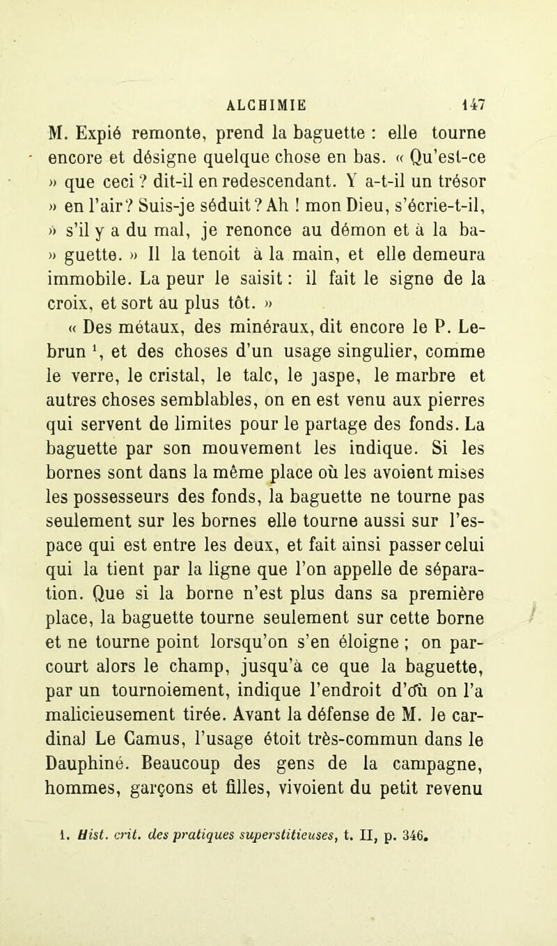 M. Expié remonte, prend la baguette : elle tourne encore et désigne quelque chose en bas. « Qu’esl-ce » que ceci ? dit-il en redescendant. Y a-t-il un trésor » en l’air? Suis-je séduit? Ah ! mon Dieu, s’écrie-t-il, » s’il y a du mal, je renonce au démon et à la ba- » guette. » Il la tenoit à la main, et elle demeura immobile. La peur le saisit : il fait le signe de la croix, et sort au plus tôt. » « Des métaux, des minéraux, dit encore le P. Le- brun ‘, et des choses d’un usage singulier, comme le verre, le cristal, le talc, le jaspe, le marbre et autres choses semblables, on en est venu aux pierres qui servent de limites pour le partage des fonds. La baguette par son mouvement les indique. Si les bornes sont dans la même place où les avoient mises les possesseurs des fonds, la baguette ne tourne pas seulement sur les bornes elle tourne aussi sur l’es- pace qui est entre les deux, et fait ainsi passer celui qui la tient par la ligne que l’on appelle de sépara- tion. Que si la borne n’est plus dans sa première place, la baguette tourne seulement sur cette borne et ne tourne point lorsqu’on s’en éloigne ; on par- court alors le champ, jusqu’à ce que la baguette, par un tournoiement, indique l’endroit d’tfù on l’a malicieusement tirée. Avant la défense de M. le car- dinal Le Camus, l’usage étoit très-commun dans le Dauphiné. Beaucoup des gens de la campagne, hommes, garçons et filles, vivoient du petit revenu