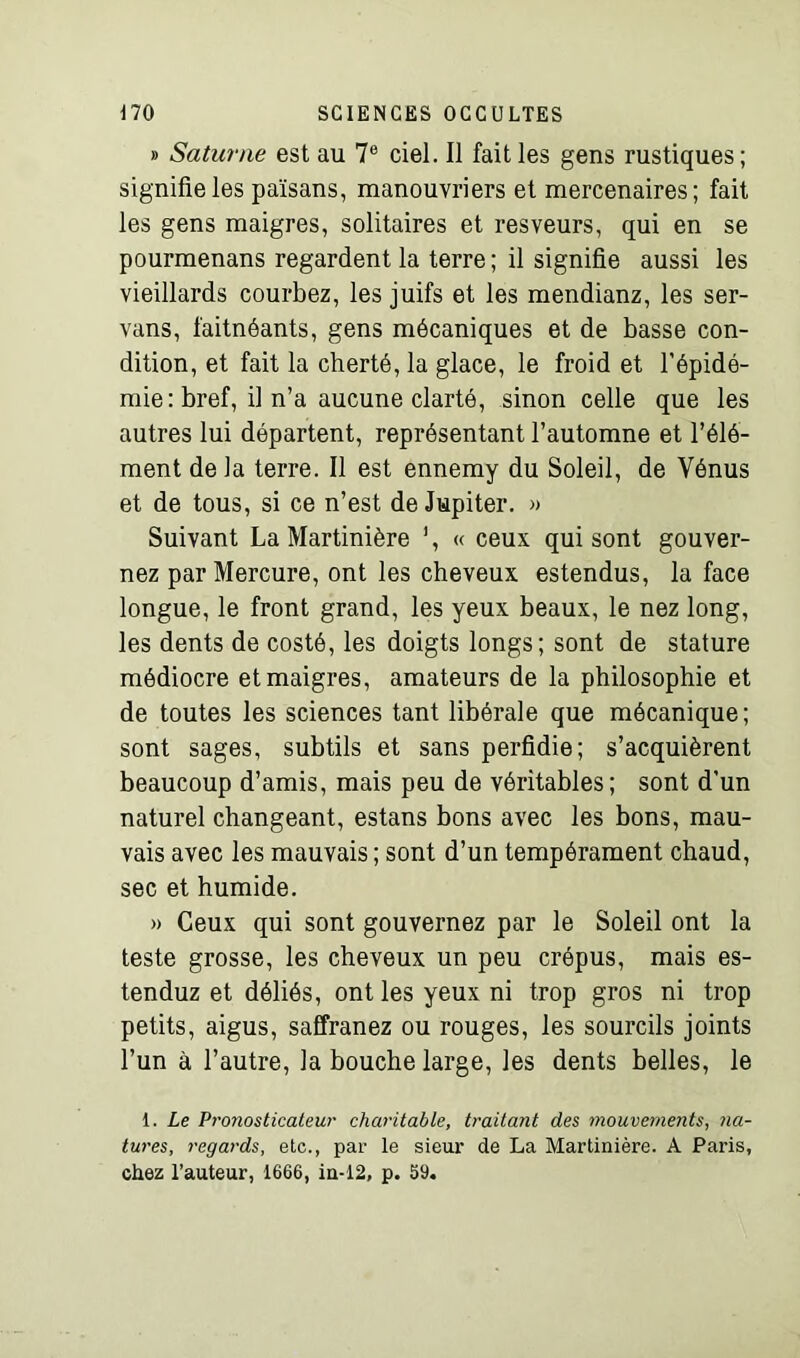 » Saturne est au 7e ciel. Il fait les gens rustiques ; signifie les païsans, manouvriers et mercenaires; fait les gens maigres, solitaires et resveurs, qui en se pourmenans regardent la terre ; il signifie aussi les vieillards courbez, les juifs et les mendianz, les ser- vons, faitnéants, gens mécaniques et de basse con- dition, et fait la cherté, la glace, le froid et l’épidé- mie: bref, il n’a aucune clarté, sinon celle que les autres lui départent, représentant l’automne et l’élé- ment de la terre. Il est ennemy du Soleil, de Vénus et de tous, si ce n’est de Jupiter. » Suivant La Martinière ’, « ceux qui sont gouver- nez par Mercure, ont les cheveux estendus, la face longue, le front grand, les yeux beaux, le nez long, les dents de costé, les doigts longs; sont de stature médiocre et maigres, amateurs de la philosophie et de toutes les sciences tant libérale que mécanique; sont sages, subtils et sans perfidie; s’acquièrent beaucoup d’amis, mais peu de véritables; sont d’un naturel changeant, estans bons avec les bons, mau- vais avec les mauvais ; sont d’un tempérament chaud, sec et humide. » Ceux qui sont gouvernez par le Soleil ont la teste grosse, les cheveux un peu crépus, mais es- tenduz et déliés, ont les yeux ni trop gros ni trop petits, aigus, saffranez ou rouges, les sourcils joints l’un à l’autre, la bouche large, les dents belles, le 1. Le Pronosticateur charitable, traitant des mouvements, na- tures, regards, etc., par le sieur de La Martinière. A Paris, chez l’auteur, 1666, in-12, p. 59.