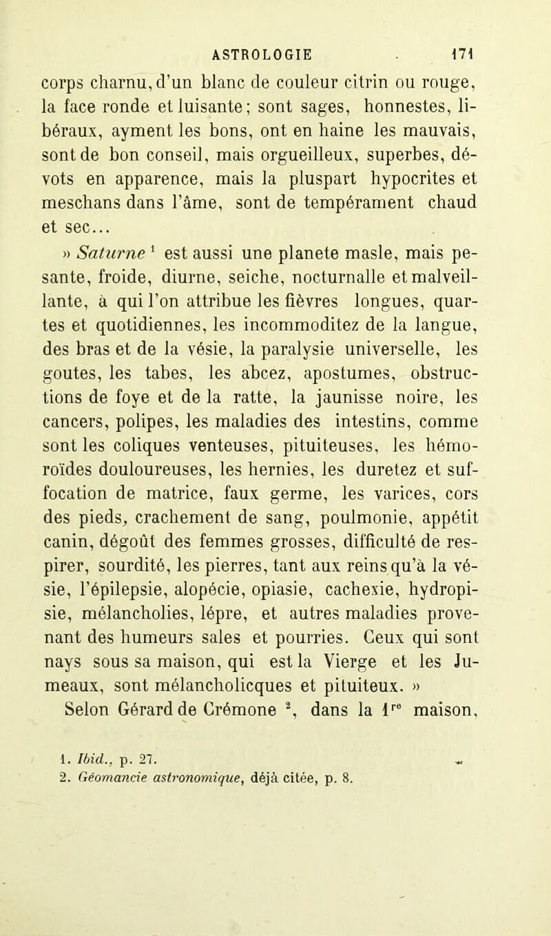 corps charnu, d’un blanc de couleur citrin ou rouge, la face ronde et luisante; sont sages, honnestes, li- béraux, ayment les bons, ont en haine les mauvais, sont de bon conseil, mais orgueilleux, superbes, dé- vots en apparence, mais la pluspart hypocrites et meschans dans l’âme, sont de tempérament chaud et sec... » Saturne 1 2 est aussi une planete masle, mais pe- sante, froide, diurne, seiche, nocturnalle et malveil- lante, à qui l’on attribue les fièvres longues, quar- tes et quotidiennes, les incommoditez de la langue, des bras et de la vésie, la paralysie universelle, les goûtes, les tabes, les abcez, apostumes, obstruc- tions de foye et de la ratte, la jaunisse noire, les cancers, polipes, les maladies des intestins, comme sont les coliques venteuses, pituiteuses, les hémo- roïdes douloureuses, les hernies, les duretez et suf- focation de matrice, faux germe, les varices, cors des pieds, crachement de sang, poulmonie, appétit canin, dégoût des femmes grosses, difficulté de res- pirer, sourdité, les pierres, tant aux reins qu’à la vé- sie, l’épilepsie, alopécie, opiasie, cachexie, hydropi- sie, mélancholies, lèpre, et autres maladies prove- nant des humeurs sales et pourries. Ceux qui sont nays sous sa maison, qui est la Vierge et les Ju- meaux, sont mélancholicques et pituiteux. » Selon Gérard de Crémone \ dans la lre maison. 1. Ibid... p. 21. « 2. Géomancie astronomique, déjà citée, p. 8.