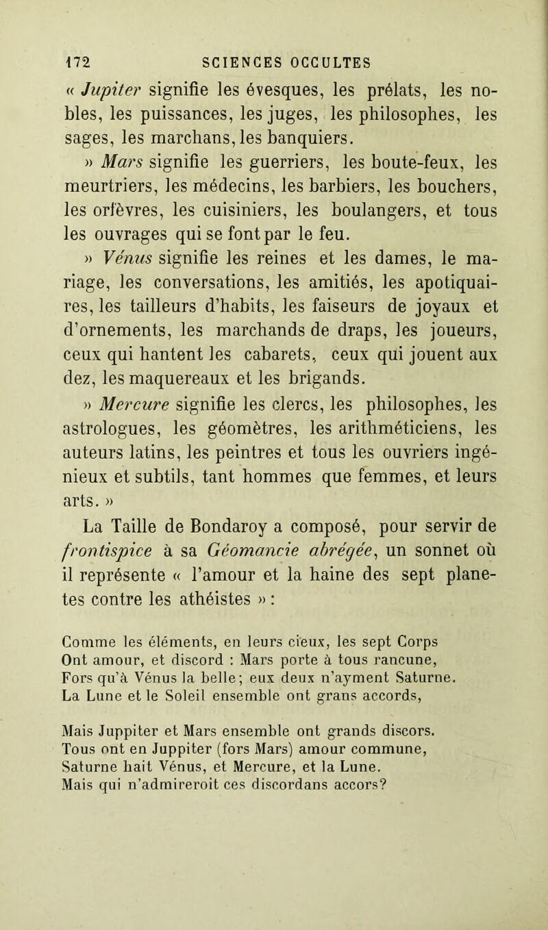 « Jupiter signifie les évesques, les prélats, les no- bles, les puissances, les juges, les philosophes, les sages, les marchans, les banquiers. » Mars signifie les guerriers, les boute-feux, les meurtriers, les médecins, les barbiers, les bouchers, les orfèvres, les cuisiniers, les boulangers, et tous les ouvrages qui se font par le feu. » Vénus signifie les reines et les dames, le ma- riage, les conversations, les amitiés, les apotiquai- res, les tailleurs d’habits, les faiseurs de joyaux et d’ornements, les marchands de draps, les joueurs, ceux qui hantent les cabarets, ceux qui jouent aux dez, les maquereaux et les brigands. » Mercure signifie les clercs, les philosophes, les astrologues, les géomètres, les arithméticiens, les auteurs latins, les peintres et tous les ouvriers ingé- nieux et subtils, tant hommes que femmes, et leurs arts. » La Taille de Bondaroy a composé, pour servir de frontispice à sa Géomancie abrégée, un sonnet où il représente « l’amour et la haine des sept planè- tes contre les athéistes » : Comme les éléments, en leurs cieux, les sept Corps Ont amour, et discord : Mars porte à tous rancune, Fors qu’à Vénus la belle; eux deux n’ayment Saturne. La Lune et le Soleil ensemble ont gratis accords, Mais Juppiter et Mars ensemble ont grands discors. Tous ont en Juppiter (fors Mars) amour commune, Saturne hait Vénus, et Mercure, et la Lune. Mais qui n’admireroit ces discordans accors?