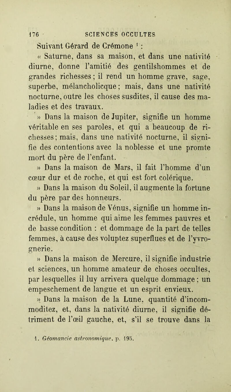 Suivant Gérard de Crémone 1 : « Saturne, dans sa maison, et dans une nativité diurne, donne l’amitié des gentilshommes et de grandes richesses ; il rend un homme grave, sage, superbe, mélancholicque ; mais, dans une nativité nocturne, outre les choses susdites, il cause des ma- ladies et des travaux. » Dans la maison de Jupiter, signifie un homme véritable en ses paroles, et qui a beaucoup de ri- chesses; mais, dans une nativité nocturne, il signi- fie des contentions avec la noblesse et une promte mort du père de l’enfant. » Dans la maison de Mars, il fait l’homme d'un cœur dur et de roche, et qui est fort colérique. » Dans la maison du Soleil, il augmente la fortune du père par des honneurs. » Dans la maison de Vénus, signifie un homme in- crédule, un homme qui aime les femmes pauvres et de basse condition : et dommage de la part de telles femmes, à cause des voluptez superflues et de l’yvro- gnerie. » Dans la maison de Mercure, il signifie industrie et sciences, un homme amateur de choses occultes, par lesquelles il luy arrivera quelque dommage ; un empeschement de langue et un esprit envieux. » Dans la maison de la Lune, quantité d’incom- moditez, et, dans la nativité diurne, il signifie dé- triment de l’œil gauche, et, s’il se trouve dans la 1. Géomancie astronomique, p. 195.