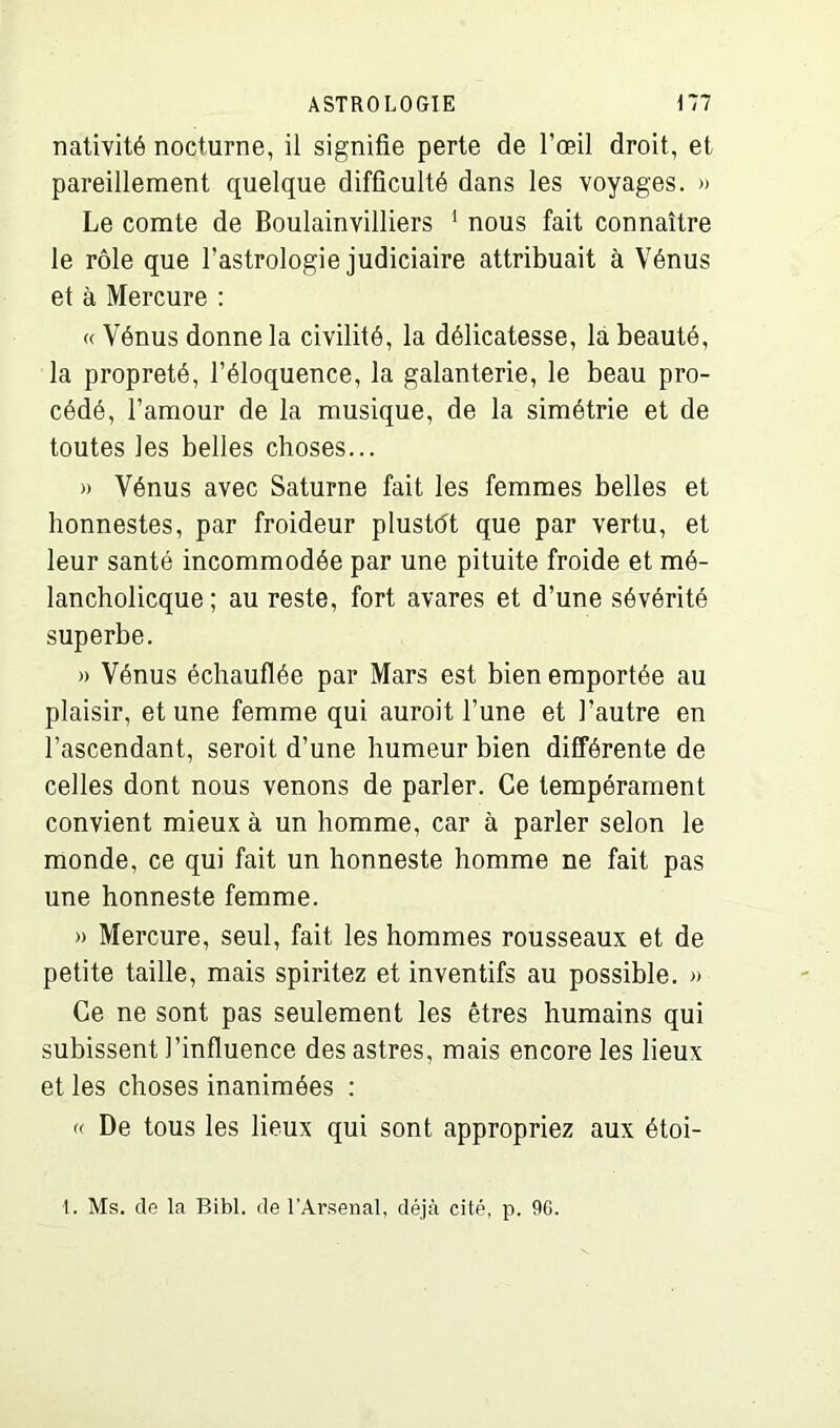 nativité nocturne, il signifie perte de l’œil droit, et pareillement quelque difficulté dans les voyages. » Le comte de Boulainvilliers 1 nous fait connaître le rôle que l’astrologie judiciaire attribuait à Vénus et à Mercure : « Vénus donne la civilité, la délicatesse, la beauté, la propreté, l’éloquence, la galanterie, le beau pro- cédé, l’amour de la musique, de la simétrie et de toutes les belles choses... » Vénus avec Saturne fait les femmes belles et honnestes, par froideur plustôt que par vertu, et leur santé incommodée par une pituite froide et mé- lancholicque ; au reste, fort avares et d’une sévérité superbe. » Vénus échauflée par Mars est bien emportée au plaisir, et une femme qui aurait l’une et l’autre en l’ascendant, serait d’une humeur bien différente de celles dont nous venons de parler. Ce tempérament convient mieux à un homme, car à parler selon le monde, ce qui fait un honneste homme ne fait pas une honneste femme. » Mercure, seul, fait les hommes rousseaux et de petite taille, mais spiritez et inventifs au possible. » Ce ne sont pas seulement les êtres humains qui subissent l’influence des astres, mais encore les lieux et les choses inanimées : « De tous les lieux qui sont appropriez aux étoi- 1. Ms. de la Bibl. de l'Arsenal, déjà cité, p. 90.