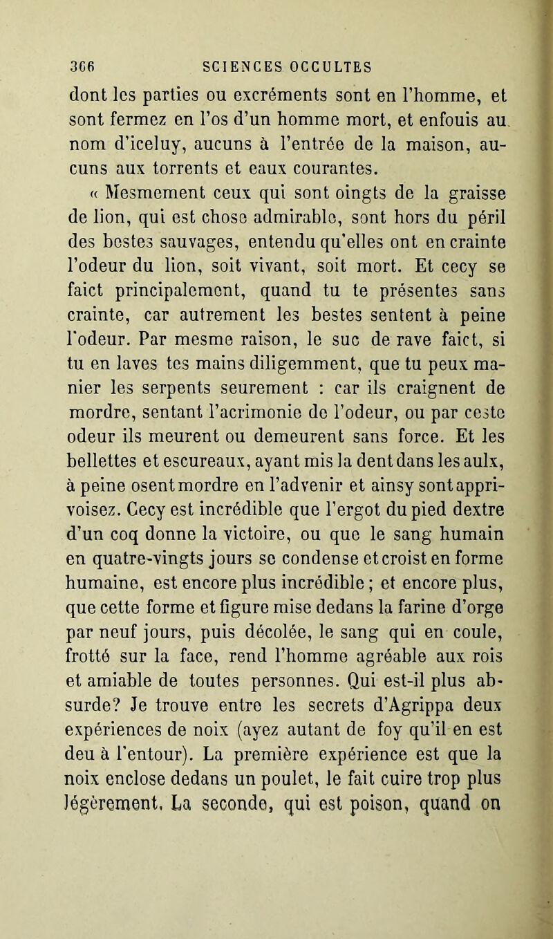 dont les parties ou excréments sont en l’homme, et sont fermez en l’os d’un homme mort, et enfouis au nom d’iceluy, aucuns à l’entrée de la maison, au- cuns aux torrents et eaux courantes. « Mesmement ceux qui sont oingts de la graisse de lion, qui est chose admirable, sont hors du péril des bestes sauvages, entendu qu’elles ont en crainte l’odeur du lion, soit vivant, soit mort. Et cecy se faict principalement, quand tu te présentes sans crainte, car autrement les bestes sentent à peine l'odeur. Par mesme raison, le suc de rave faict, si tu en laves tes mains diligemment, que tu peux ma- nier les serpents seurement : car ils craignent de mordre, sentant l’acrimonie de l’odeur, ou par cesto odeur ils meurent ou demeurent sans force. Et les bellettes et escureaux, ayant mis la dent dans les aulx, à peine osent mordre en l’advenir et ainsy sont appri- voisez. Cecy est incrédible que l’ergot du pied dextre d’un coq donne la victoire, ou que le sang humain en quatre-vingts jours se condense eteroist en forme humaine, est encore plus incrôdible ; et encore plus, que cette forme et figure mise dedans la farine d’orge par neuf jours, puis décolée, le sang qui en coule, frotté sur la face, rend l’homme agréable aux rois et amiable de toutes personnes. Qui est-il plus ab- surde? Je trouve entre les secrets d’Agrippa deux expériences de noix (ayez autant de foy qu’il en est deu à l'entour). La première expérience est que la noix enclose dedans un poulet, le fait cuire trop plus légèrement. La seconde, qui est poison, quand on