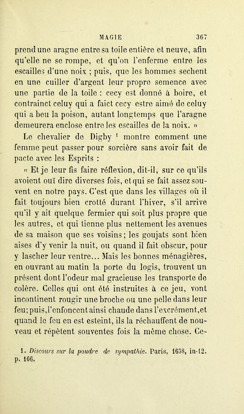 prend uno aragne entre sa toile entière et neuve, afin qu’elle ne se rompe, et qu’on l’enferme entre les escailles d’une noix ; puis, que les hommes sechent en une cuiller d’argent leur propre semence avec uno partie de la toile : cccy est donné à boire, et contrainct celuy qui a faict cecy estre aimé de celuy qui a beu la poison, autant longtemps que l’aragne demeurera enclose entre les escailles de la noix. » Le chevalier do Digby 1 montre comment une femme peut passer pour sorcière sans avoir fait de pacte avec les Esprits : « Et je leur fis faire réflexion, dit-il, sur ce qu’ils avoiont ouï dire diverses fois, et qui se fait assez sou- vent en notre pays. C’est que dans les villages où il fait toujours bien crotté durant l'hiver, s’il arrive qu'il y ait quelque fermier qui soit plus propre que les autres, et qui tienne plus nettement les avenues de sa maison que ses voisins ; les goujats sont bien aises d’y venir la nuit, ou quand il fait obscur, pour y lascher leur ventre... Mais les bonnes ménagiôres, en ouvrant au matin la porte du logis, trouvent un présent dont l’odeur mal gracieuse les transporte de colère. Celles qui ont été instruites à ce jeu, vont incontinent rougir une broche ou une pelle dans leur feu; puis,l’enfoncent ainsi chaude dans l’excrément,et quand le feu en est esteint, ils la réchauffent de nou- veau et répètent souventes fois la même chose. Ce- 1. Discours sur la poudre de sympathie. Paris, 165S, in-12. p. 166.