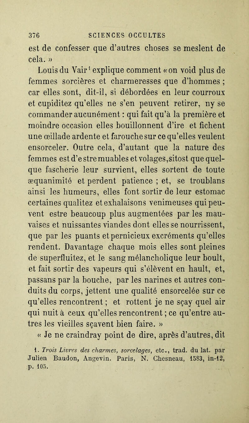 est de confesser que d’autres choses se meslent de cela. » Louis du Vair1 explique comment «on void plus de femmes sorcières et charmeresses que d’hommes ; car elles sont, dit-il, si débordées en leur courroux et cupiditez qu’elles ne s’en peuvent retirer, ny se commander aucunément : qui fait qu’à la première et moindre occasion elles bouillonnent d’ire et fichent une œillade ardente et farouche sur ce qu’elles veulent ensorceler. Outre cela, d’autant que la nature des femmes estd’estremuables et volages,sitost que quel- que fascherie leur survient, elles sortent de toute æquanimité et perdent patience ; et, se troublans ainsi les humeurs, elles font sortir de leur estomac certaines qualitez et exhalaisons venimeuses qui peu- vent estre beaucoup plus augmentées par les mau- vaises et nuissantes viandes dont elles se nourrissent, que par les puants et pernicieux excréments qu’elles rendent. Davantage chaque mois elles sont pleines de superfluitez, et le sang mélancholique leur boult, et fait sortir des vapeurs qui s’élèvent en hault, et, passans par la bouche, par les narines et autres con- duits du corps, jettent une qualité ensorcelée sur ce qu’elles rencontrent ; et rottent je ne sçay quel air qui nuit à ceux qu’elles rencontrent ; ce qu’entre au- tres les vieilles sçavent bien faire. » « Je ne craindray point de dire, après d’autres, dit 1. Trois Livres des charmes, sorcelages, etc., trad. du lat. par Julien Baudon, Angevin. Paris, N. Chesneau, 15S3, in-12, p. 105.