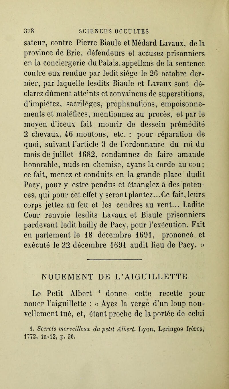 sateur, contre Pierre Biaule et Médard Lavaux, de la province de Bric, défendeurs et accusez prisonniers en la conciergerie du Palais, appellans de la sentence contre eux rendue par ledit siège le 26 octobre der- nier, par laquelle lesdits Biaule et Lavaux sont dé- clarez dûment atte:nts et convaincus de superstitions, d’impiétez, sacrilèges, prophanations, empoisonne- ments et maléfices, mentionnez au procès, et par le moyen d’iceux fait mourir de dessein prémédité 2 chevaux, 46 moutons, etc. : pour réparation de quoi, suivant l’article 3 de l’ordonnance du roi du mois de juillet 1682, condamnez de faire amande honorable, nuds en chemise, ayans la corde au cou ; ce fait, menez et conduits en la grande place dudit Pacy, pour y estre pendus et étianglez à des poten- ces, qui pour cet effet y seront plantez...Ce fait, leurs corps jettez au feu et les cendres au vent... Ladite Cour renvoie lesdits Lavaux et Biaule prisonniers pardevant ledit bailly de Pacy, pour l’exécution. Fait en parlement le 18 décembre 1691, prononcé et exécuté le 22 décembre 1691 audit lieu de Pacy. » NOUEMENT DE L’AIGUILLETTE Le Petit Albert 1 donne cette recette pour nouer l’aiguillette : « Ayez la verge d’un loup nou- vellement tué, et, étant proche de la portée de celui 1. Secrets merveilleux du'petit Albert Lyon, Leringos frères, 1772, in-12, p. 20,