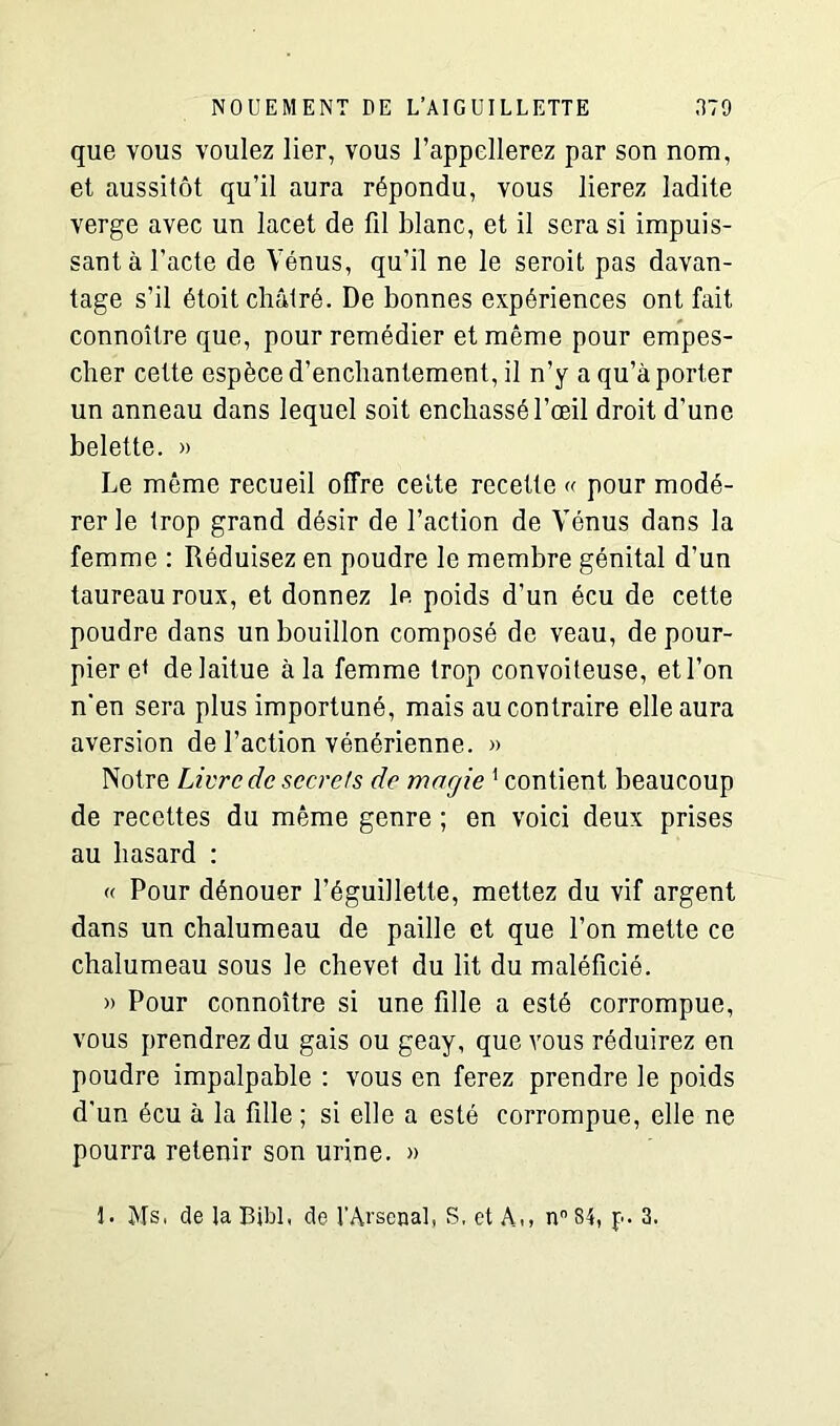 que vous voulez lier, vous l’appellerez par son nom, et aussitôt qu’il aura répondu, vous lierez ladite verge avec un lacet de fil blanc, et il sera si impuis- sant à l’acte de Vénus, qu’il ne le seroit pas davan- tage s’il étoit châtré. De bonnes expériences ont fait connoître que, pour remédier et même pour empes- cher cette espèce d’enchantement, il n’y a qu’à porter un anneau dans lequel soit enchâssé l’œil droit d’une belette. » Le même recueil offre celte recette « pour modé- rer le trop grand désir de l’action de Vénus dans la femme : Réduisez en poudre le membre génital d’un taureau roux, et donnez le poids d’un écu de cette poudre dans un bouillon composé de veau, de pour- pier e< de laitue à la femme trop convoiteuse, et l’on n'en sera plus importuné, mais au contraire elle aura aversion de l’action vénérienne. » Notre Livre de secrets de magie 1 contient beaucoup de recettes du même genre ; en voici deux prises au hasard : « Pour dénouer l’éguillette, mettez du vif argent dans un chalumeau de paille et que l’on mette ce chalumeau sous le chevet du lit du maléficié. » Pour connoître si une fille a esté corrompue, vous prendrez du gais ou geay, que vous réduirez en poudre impalpable : vous en ferez prendre le poids d'un écu à la fille ; si elle a esté corrompue, elle ne pourra retenir son urine. » I. Ms. de laBibl, de l’Arsenal, S. et A,, n°84, f. 3.