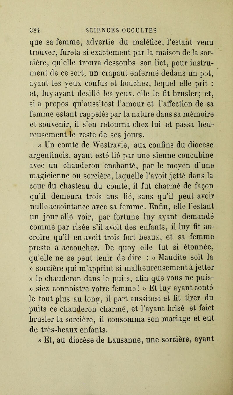 que sa femme, advertie du maléfice, Testant venu trouver, fureta si exactement par la maison de la sor- cière, qu’elle trouva dessoubs son lict, pour instru- ment de ce sort, un crapaut enfermé dedans un pot, ayant les yeux confus et bouchez, lequel elle prit : et, luy ayant desillé les yeux, elle le fit brasier; et, si à propos qu’aussitost l’amour et l’affection de sa femme estant rappelés par la nature dans sa mémoire et souvenir, il s’en retourna chez lui et passa heu- reusement le reste de ses jours. » Un comte de Westravie, aux confins du diocèse argentinois, ayant esté lié par une sienne concubine avec un chauderon enchanté, par le moyen d’une magicienne ou sorcière, laquelle l’avoit jetté dans la cour du chasteau du comte, il fut charmé de façon qu’il demeura trois ans lié, sans qu’il peut avoir nulle accointance avec sa femme. Enfin, elle Testant un jour allé voir, par fortune luy ayant demandé comme par risée s’il avoit des enfants, il luy fit ac- croire qu’il en avoit trois fort beaux, et sa femme preste à accoucher. De quoy elle fut si étonnée, qu’elle ne se peut tenir de dire : « Maudite soit la » sorcière qui m’apprint si malheureusement à jetter » le chauderon dans le puits, afin que vous ne puis- » siez connoistre votre femme ! » Et luy ayant conté le tout plus au long, il part aussitost et fit tirer du puits ce chauderon charmé, et l’ayant brisé et faict brasier la sorcière, il consomma son mariage et eut de très-beaux enfants. » Et, au diocèse de Lausanne, une sorcière, ayant