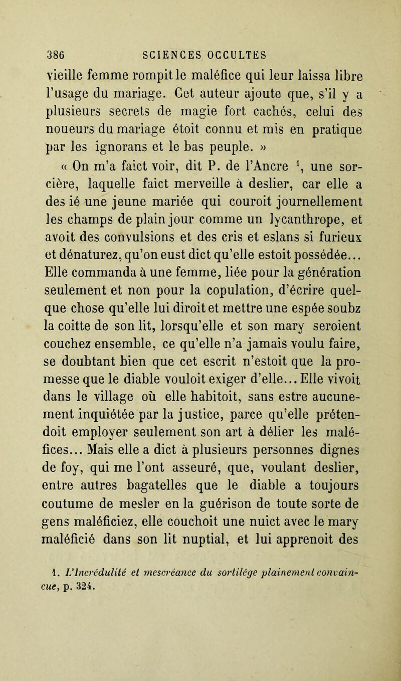 vieille femme rompit le maléfice qui leur laissa libre l’usage du mariage. Cet auteur ajoute que, s’il y a plusieurs secrets de magie fort cachés, celui des noueurs du mariage étoit connu et mis en pratique par les ignorans et le bas peuple. » « On m’a faict voir, dit P. de l’Ancre \ une sor- cière, laquelle faict merveille à deslier, car elle a des ié une jeune mariée qui couroit journellement les champs de plain jour comme un lycanthrope, et avoit des convulsions et des cris et eslans si furieux et dénaturez, qu’on eust dict qu’elle estoit possédée... Elle commanda à une femme, liée pour la génération seulement et non pour la copulation, d’écrire quel- que chose qu’elle lui diroitet mettre une espée soubz la coitte de son lit, lorsqu’elle et son mary seroient couchez ensemble, ce qu’elle n’a jamais voulu faire, se doubtant bien que cet escrit n’estoit que la pro- messe que le diable vouloit exiger d’elle... Elle vivoit dans le village où elle habitoit, sans estre aucune- ment inquiétée par la justice, parce qu’elle préten- doit employer seulement son art à délier les malé- fices... Mais elle a dict à plusieurs personnes dignes de foy, qui me l’ont asseuré, que, voulant deslier, entre autres bagatelles que le diable a toujours coutume de mesler en la guérison de toute sorte de gens maléficiez, elle couchoit une nuict avec le mary maléficié dans son lit nuptial, et lui apprenoit des 1. L’Incrédulité et mescréance du sortilège plainement convain- cue, p. 324.