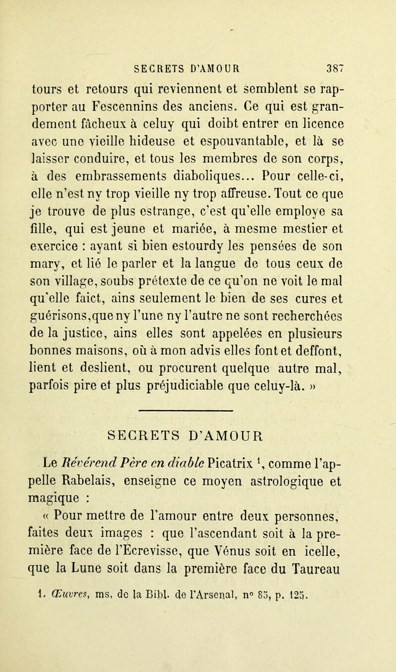 tours et retours qui reviennent et semblent se rap- porter au Fescennins des anciens. Ce qui est gran- dement fâcheux à celuy qui doibt entrer en licence avec une vieille hideuse et espouvantable, et là se laisser conduire, et tous les membres de son corps, à des embrassements diaboliques... Pour celle-ci, elle n’est ny trop vieille ny trop affreuse. Tout ce que je trouve de plus estrange, c’est qu’elle employé sa fille, qui est jeune et mariée, à mesme mestier et exercice : ayant si bien estourdy les pensées de son mary, et lié le parler et la langue de tous ceux de son village, soubs prétexte de ce qu’on ne voit le mal qu'elle faict, ains seulement le bien de ses cures et guérisons,que ny l’une ny l’autre ne sont recherchées de la justice, ains elles sont appelées en plusieurs bonnes maisons, où à mon advis elles font et deffont, lient et deslient, ou procurent quelque autre mal, parfois pire et plus préjudiciable que celuy-là. » SECRETS D’AMOUR Le Révérend Père en diable Picatrix 4, comme l’ap- pelle Rabelais, enseigne ce moyen astrologique et magique : « Pour mettre de l’amour entre deux personnes, faites deux images : que l’ascendant soit à la pre- mière face de l’Écrevisse, que Vénus soit en icelle, que la Lune soit dans la première face du Taureau i. Œuvres, ms, de la Bibf de l’Arsenal, n° 83, p. 123.