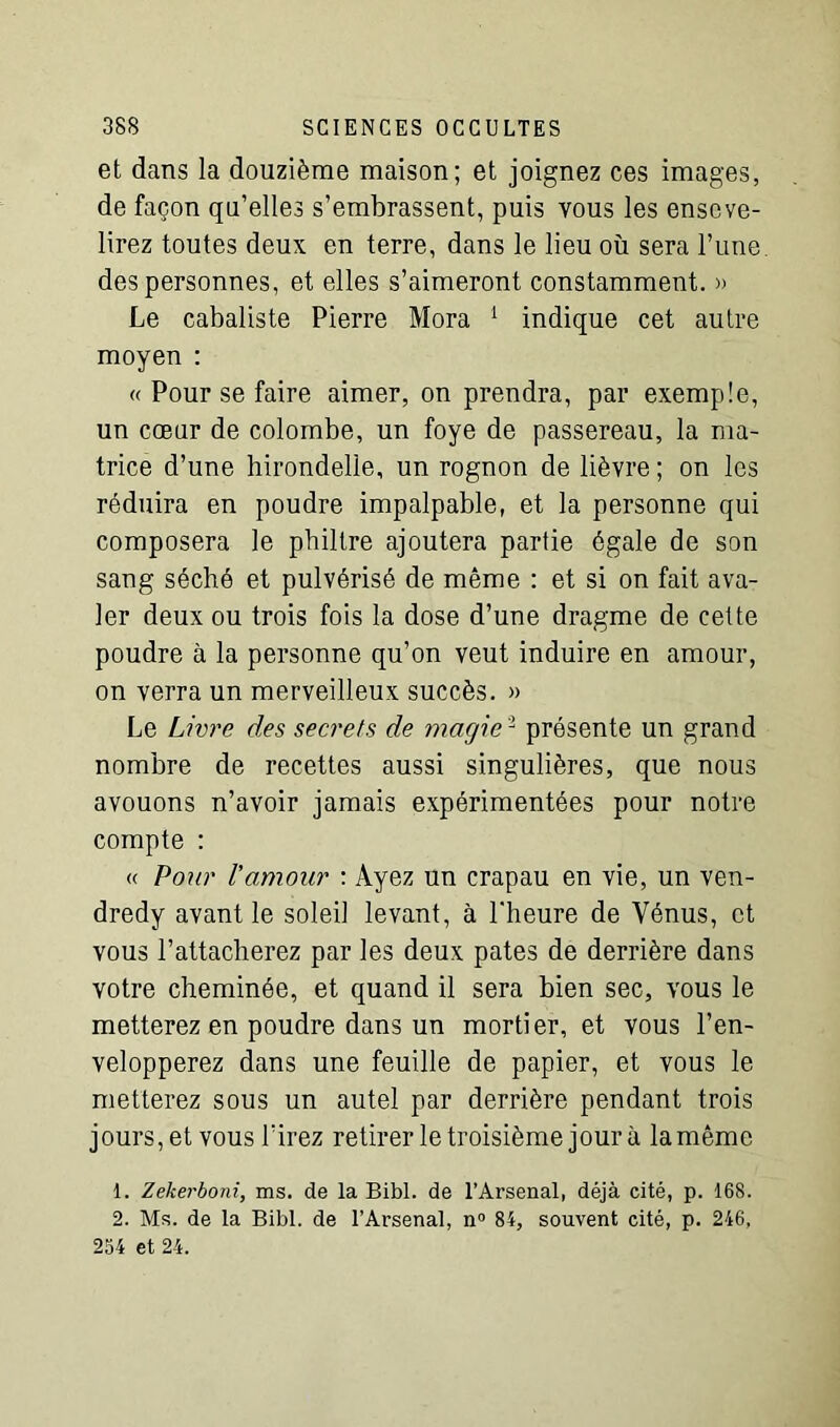 et dans la douzième maison; et joignez ces images, de façon qu’elles s’embrassent, puis vous les enseve- lirez toutes deux en terre, dans le lieu où sera l’une des personnes, et elles s’aimeront constamment. » Le cabaliste Pierre Mora 1 indique cet autre moyen : « Pour se faire aimer, on prendra, par exemple, un cœur de colombe, un foye de passereau, la ma- trice d’une hirondelle, un rognon de lièvre ; on les réduira en poudre impalpable, et la personne qui composera le philtre ajoutera partie égale de son sang séché et pulvérisé de même : et si on fait ava- ler deux ou trois fois la dose d’une dragme de cette poudre à la personne qu’on veut induire en amour, on verra un merveilleux succès. » Le Livre des secrets de magie '1 présente un grand nombre de recettes aussi singulières, que nous avouons n’avoir jamais expérimentées pour notre compte : « Pour l'amour : Ayez un crapau en vie, un ven- dredy avant le soleil levant, à l'heure de Vénus, et vous l’attacherez par les deux pâtes de derrière dans votre cheminée, et quand il sera bien sec, vous le metterez en poudre dans un mortier, et vous l’en- velopperez dans une feuille de papier, et vous le metterez sous un autel par derrière pendant trois jours, et vous l’irez retirer le troisième jour à la même 1. Zekerboni, ms. de la Bibl. de l’Arsenal, déjà cité, p. 168. 2. Ms. de la Bibl. de l’Arsenal, n° 84, souvent cité, p. 246, 254 et 24.