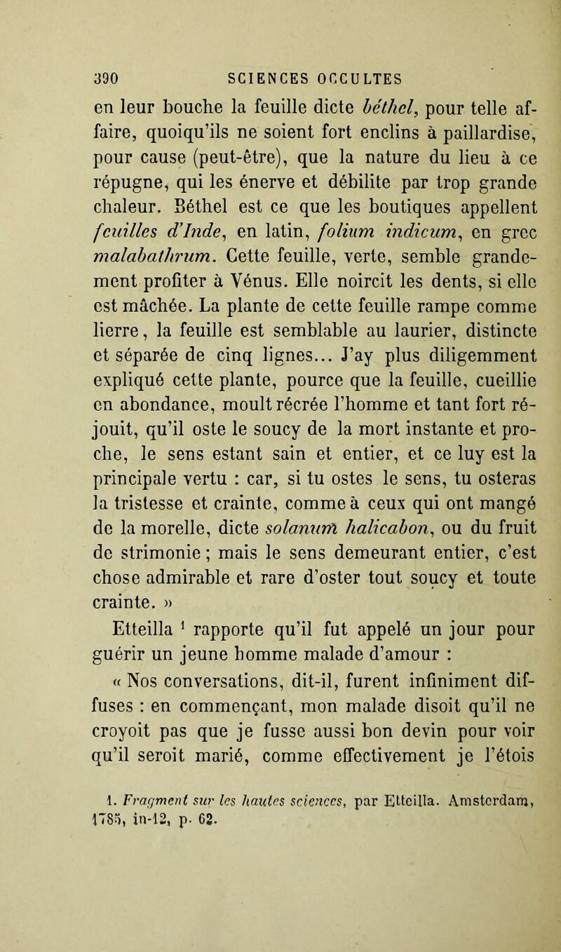 en leur bouche la feuille dicte béthel, pour telle af- faire, quoiqu’ils ne soient fort enclins à paillardise, pour cause (peut-être), que la nature du lieu à ce répugne, qui les énerve et débilite par trop grande chaleur. Béthel est ce que les boutiques appellent feuilles d’Inde, en latin, folium indicum, en grec malcibathrum. Cette feuille, verte, semble grande- ment profiter à Vénus. Elle noircit les dents, si elle est mâchée. La plante de cette feuille rampe comme lierre, la feuille est semblable au laurier, distincte et séparée de cinq lignes... J’ay plus diligemment expliqué cette plante, pource que la feuille, cueillie en abondance, moult récrée l’homme et tant fort ré- jouit, qu’il oste le soucy de la mort instante et pro- che, le sens estant sain et entier, et ce luy est la principale vertu : car, si tu ostes le sens, tu osteras la tristesse et crainte, comme à ceux qui ont mangé de la morelle, dicte solanurfi halicabon, ou du fruit de strimonie ; mais le sens demeurant entier, c’est chose admirable et rare d’oster tout soucy et toute crainte. » Etteilla 1 rapporte qu’il fut appelé un jour pour guérir un jeune homme malade d’amour : « Nos conversations, dit-il, furent infiniment dif- fuses : en commençant, mon malade disoit qu’il ne croyoit pas que je fusse aussi bon devin pour voir qu’il seroit marié, comme effectivement je l’étois 1. Fraç/mcnt sur les hautes sciences, par Etteilla. Amsterdam, 178), in-12, p. 02.