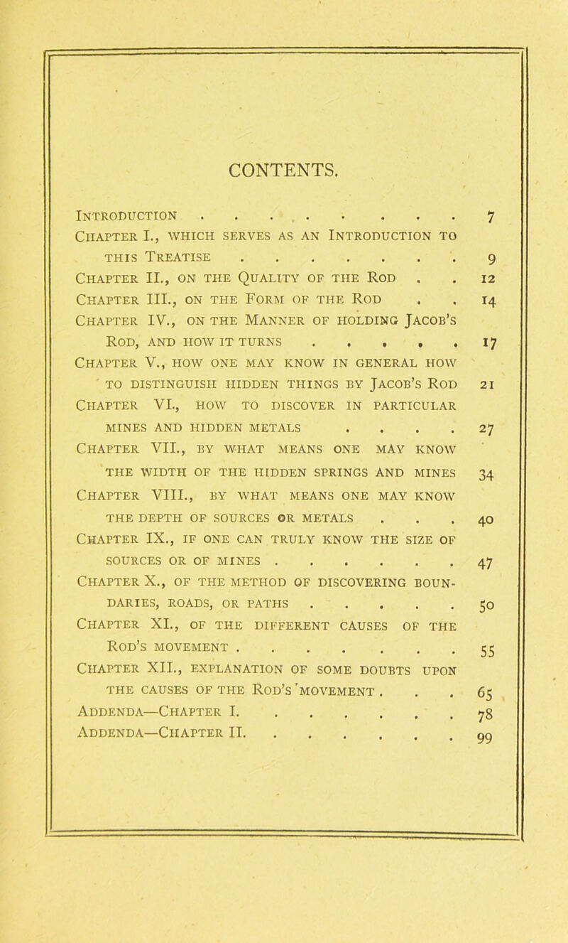 CONTENTS. Introduction Chapter I., which serves as an Introduction to this Treatise Chapter II., on the Quality of the Rod Chapter III., on the Form of the Rod Chapter IV., on the Manner of holding Jacob’s Rod, and how it turns Chapter V., how one may know in general how TO DISTINGUISH HIDDEN THINGS BY JACOB’S ROD Chapter VI., how to discover in particular MINES AND HIDDEN METALS .... Chapter VII., by what means one may know THE WIDTH OF THE HIDDEN SPRINGS AND MINES Chapter VIII., by what means one may know THE DEPTH OF SOURCES OR METALS Chapter IX., if one can truly know the size of SOURCES OR OF MINES Chapter X., of the method of discovering boun- daries, ROADS, OR PATHS Chapter XI., of the different causes of the Rod’s movement Chapter XII., explanation of some doubts upon the causes of the Rod’s’movement. Addenda—Chapter I Addenda—Chapter II 7 9 12 14 i7 21 27 34 40 47 5° 55 65 78 99