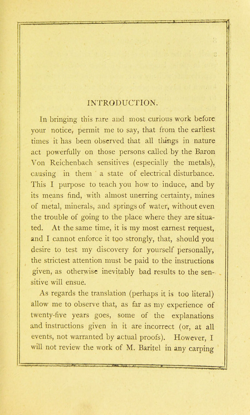 INTRODUCTION. In bringing this rare and most curious work before your notice, permit me to say, that from the earliest times it has been observed that all things in nature act powerfully on those persons called by the Baron Von Reichenbach sensitives (especially the metals), causing in them a state of electrical disturbance. This I purpose to teach you how to induce, and by its means find, with almost unerring certainty, mines of metal, minerals, and springs of water, without even the trouble of going to the place where they are situa- ted. At the same time, it is my most earnest request, and I cannot enforce it too strongly, that, should you desire to test my discovery for yourself personally, the strictest attention must be paid to the instructions given, as otherwise inevitably bad results to the sen- sitive will ensue. As regards the translation (perhaps it is too literal) allow me to observe that, as far as my experience of twenty-five years goes, some of the explanations and instructions given in it are incorrect (or, at all events, not warranted by actual proofs). However, I will not review the work of M. Baritel in any carping