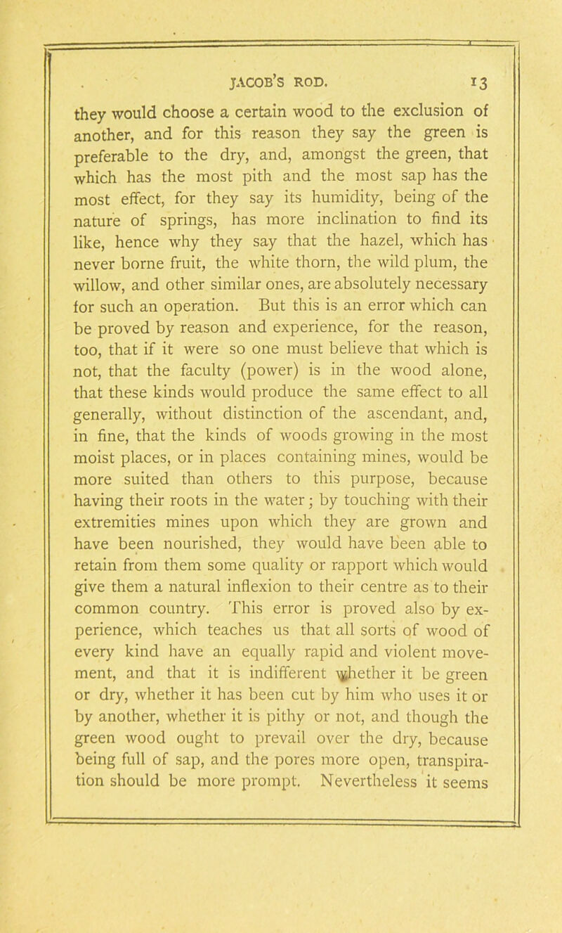 they would choose a certain wood to the exclusion of another, and for this reason they say the green is preferable to the dry, and, amongst the green, that which has the most pith and the most sap has the most effect, for they say its humidity, being of the nature of springs, has more inclination to find its like, hence why they say that the hazel, which has never borne fruit, the white thorn, the wild plum, the willow, and other similar ones, are absolutely necessary for such an operation. But this is an error which can be proved by reason and experience, for the reason, too, that if it were so one must believe that which is not, that the faculty (power) is in the wood alone, that these kinds would produce the same effect to all generally, without distinction of the ascendant, and, in fine, that the kinds of woods growing in the most moist places, or in places containing mines, would be more suited than others to this purpose, because having their roots in the water; by touching with their extremities mines upon which they are grown and have been nourished, they would have been able to retain from them some quality or rapport which would give them a natural inflexion to their centre as to their common country. This error is proved also by ex- perience, which teaches us that all sorts qf wood of every kind have an equally rapid and violent move- ment, and that it is indifferent whether it be green or dry, whether it has been cut by him who uses it or by another, whether it is pithy or not, and though the green wood ought to prevail over the dry, because being full of sap, and the pores more open, transpira- tion should be more prompt. Nevertheless it seems