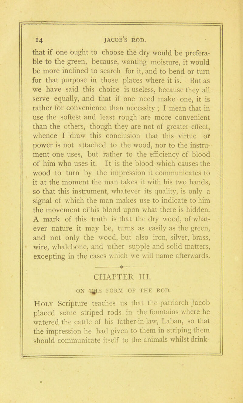 that if one ought to choose the dry would be prefera- ble to the green, because, wanting moisture, it would be more inclined to search for it, and to bend or turn for that purpose in those places where it is. But as we have said this choice is useless, because they all serve equally, and that if one need make one, it is rather for convenience than necessity ; I mean that in use the softest and least rough are more convenient than the others, though they are not of greater effect, whence I draw this conclusion that this virtue or power is not attached to the wood, nor to the instru- ment one uses, but rather to the efficiency of blood of him who uses it. It is the blood which causes the wood to turn by the impression it communicates to it at the moment the man takes it with his two hands, so that this instrument, whatever its quality, is only a signal of which the man makes use to indicate to him the movement ofhis blood upon what there is hidden. A mark of this truth is that the dry wood, of what- ever nature it may be, turns as easily as the green, and not only the wood, but also iron, silver, brass, wire, whalebone, and other supple and solid matters, excepting in the cases which we will name afterwards. — CHAPTER III. ON T^E FORM OF THE ROD. Holy Scripture teaches us that the patriarch Jacob placed some striped rods in the fountains where he watered the cattle of his father-in-law, Laban, so that the impression he had given to them in striping them should communicate itself to the animals whilst drink-