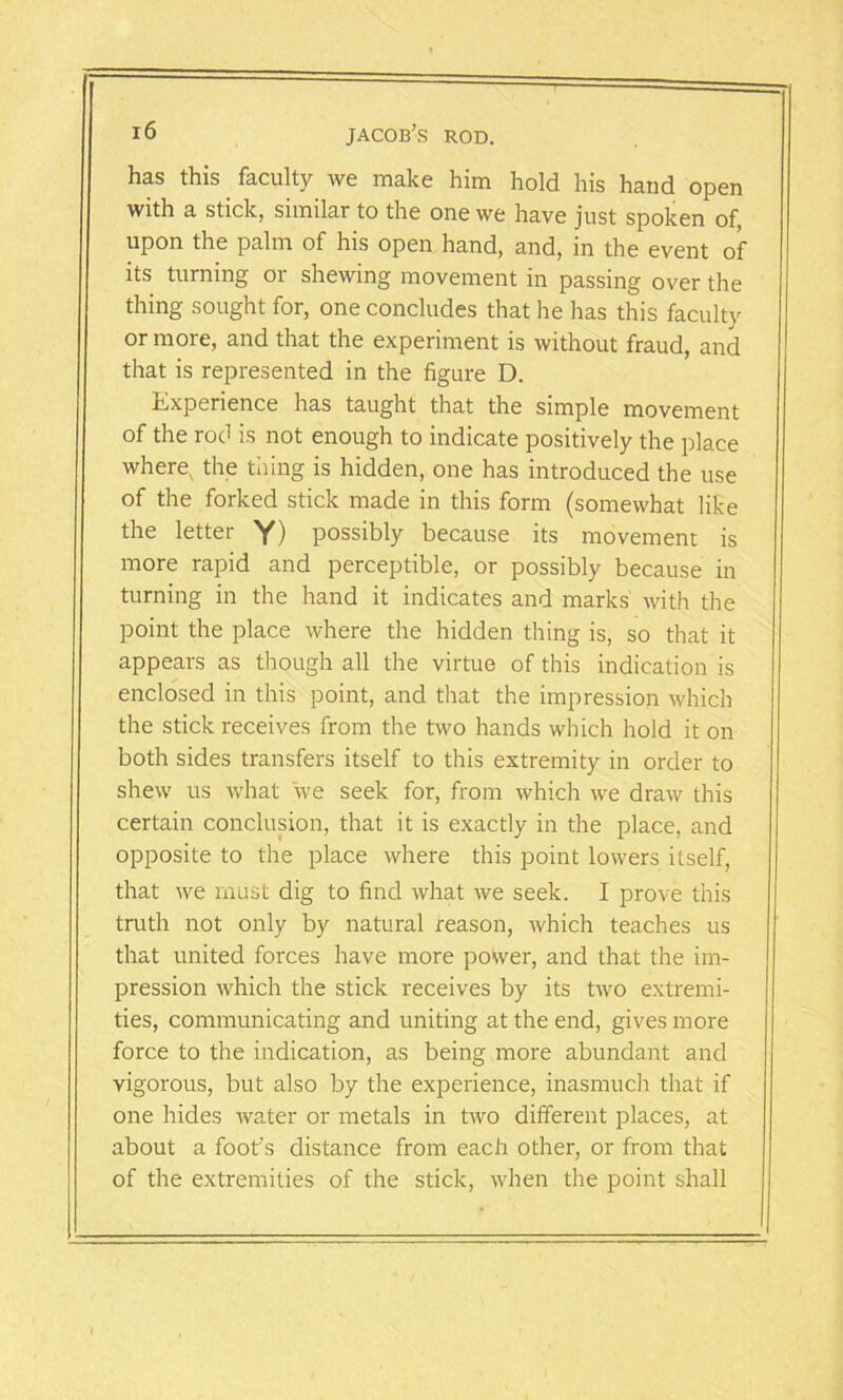 has this. faculty we make him hold his hand open with a stick, similar to the one we have just spoken of, upon the palm of his open hand, and, in the event of its turning or shewing movement in passing over the thing sought for, one concludes that he has this faculty or more, and that the experiment is without fraud, and that is represented in the figure D. Experience has taught that the simple movement of the rod is not enough to indicate positively the place where, the tiling is hidden, one has introduced the use of the forked stick made in this form (somewhat like the letter Y) possibly because its movement is more rapid and perceptible, or possibly because in turning in the hand it indicates and marks with the point the place where the hidden thing is, so that it appears as though all the virtue of this indication is enclosed in this point, and that the impression which the stick receives from the two hands which hold it on both sides transfers itself to this extremity in order to shew us what we seek for, from which we draw this certain conclusion, that it is exactly in the place, and opposite to the place where this point lowers itself, that we must dig to find what we seek. I prove this truth not only by natural reason, which teaches us that united forces have more po\ver, and that the im- pression which the stick receives by its two extremi- ties, communicating and uniting at the end, gives more force to the indication, as being more abundant and vigorous, but also by the experience, inasmuch that if one hides water or metals in two different places, at about a foot’s distance from each other, or from that of the extremities of the stick, when the point shall