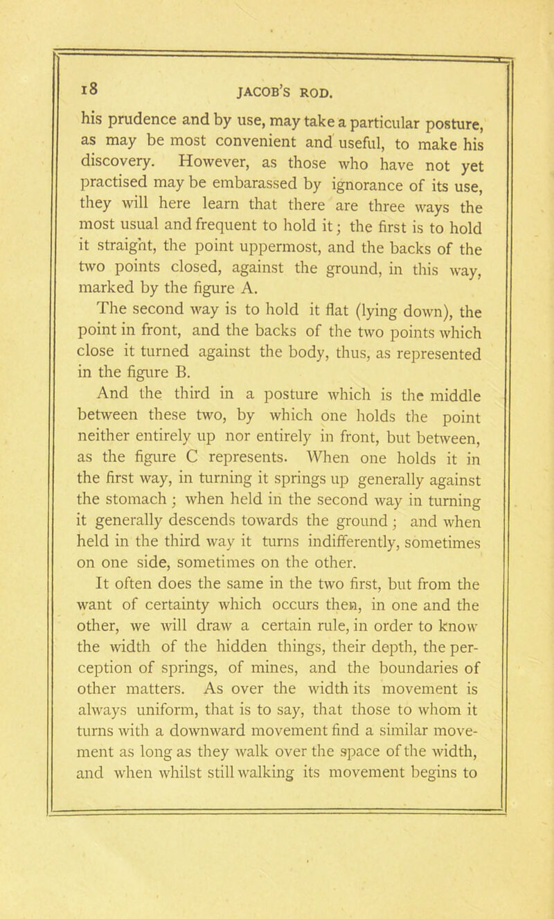 his prudence and by use, may take a particular posture, as may be most convenient and useful, to make his discovery. However, as those who have not yet practised may be embarassed by ignorance of its use, they will here learn that there are three ways the most usual and frequent to hold it; the first is to hold it straight, the point uppermost, and the backs of the two points closed, against the ground, in this way, marked by the figure A. The second way is to hold it flat (lying down), the point in front, and the backs of the two points which close it turned against the body, thus, as represented in the figure B. And the third in a posture which is the middle between these two, by which one holds the point neither entirely up nor entirely in front, but between, as the figure C represents. When one holds it in the first way, in turning it springs up generally against the stomach; when held in the second way in turning it generally descends towards the ground; and when held in the third way it turns indifferently, sometimes on one side, sometimes on the other. It often does the same in the two first, but from the want of certainty which occurs then, in one and the other, we will draw a certain rule, in order to know the width of the hidden things, their depth, the per- ception of springs, of mines, and the boundaries of other matters. As over the width its movement is always uniform, that is to say, that those to whom it turns with a downward movement find a similar move- ment as long as they walk over the space of the width, and when whilst still walking its movement begins to