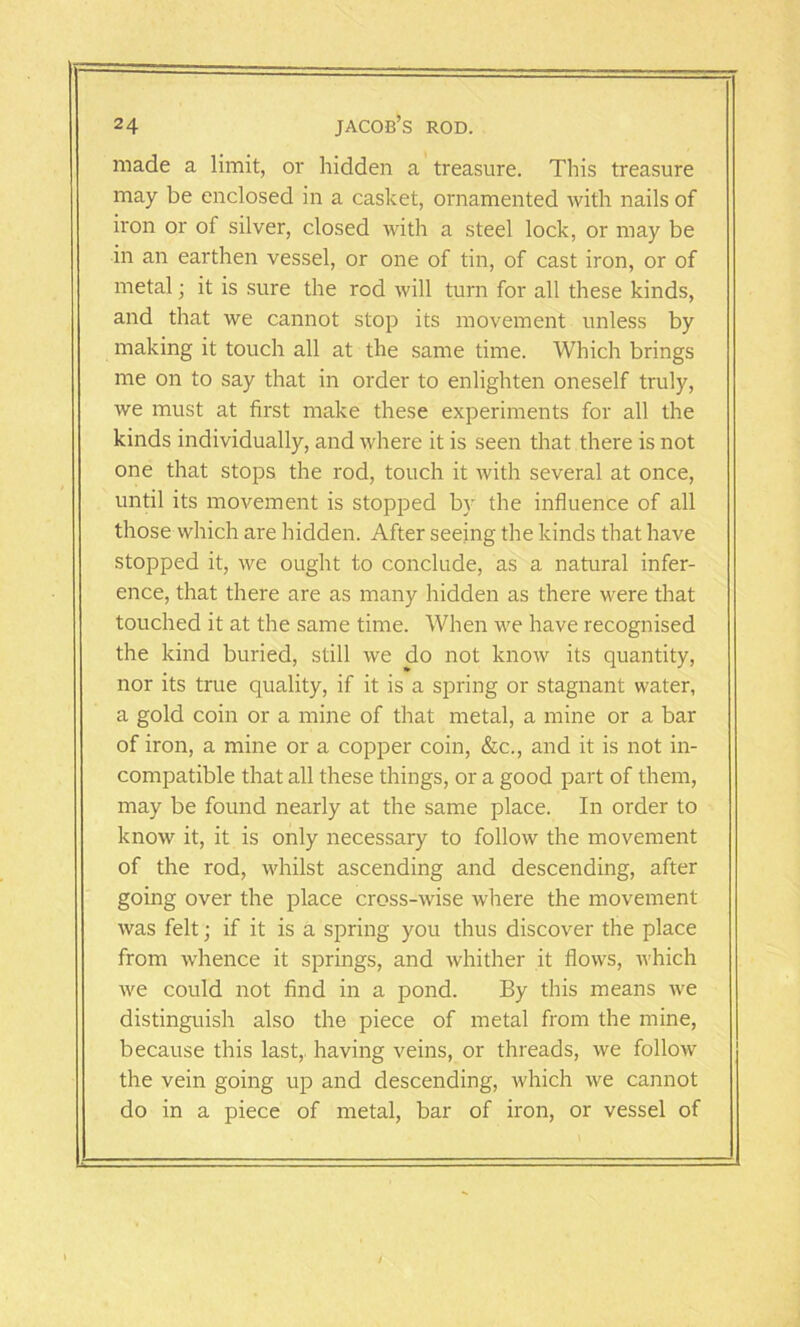 made a limit, or hidden a treasure. This treasure may be enclosed in a casket, ornamented with nails of iron or of silver, closed with a steel lock, or may be in an earthen vessel, or one of tin, of cast iron, or of metal; it is sure the rod will turn for all these kinds, and that we cannot stop its movement unless by making it touch all at the same time. Which brings me on to say that in order to enlighten oneself truly, we must at first make these experiments for all the kinds individually, and where it is seen that there is not one that stops the rod, touch it with several at once, until its movement is stopped by the influence of all those which are hidden. After seeing the kinds that have stopped it, we ought to conclude, as a natural infer- ence, that there are as many hidden as there were that touched it at the same time. When we have recognised the kind buried, still we do not know its quantity, nor its true quality, if it is a spring or stagnant water, a gold coin or a mine of that metal, a mine or a bar of iron, a mine or a copper coin, &c., and it is not in- compatible that all these things, or a good part of them, may be found nearly at the same place. In order to know it, it is only necessary to follow the movement of the rod, whilst ascending and descending, after going over the place cross-wise where the movement was felt; if it is a spring you thus discover the place from whence it springs, and whither it flows, which we could not find in a pond. By this means we distinguish also the piece of metal from the mine, because this last,, having veins, or threads, we follow the vein going up and descending, which we cannot do in a piece of metal, bar of iron, or vessel of