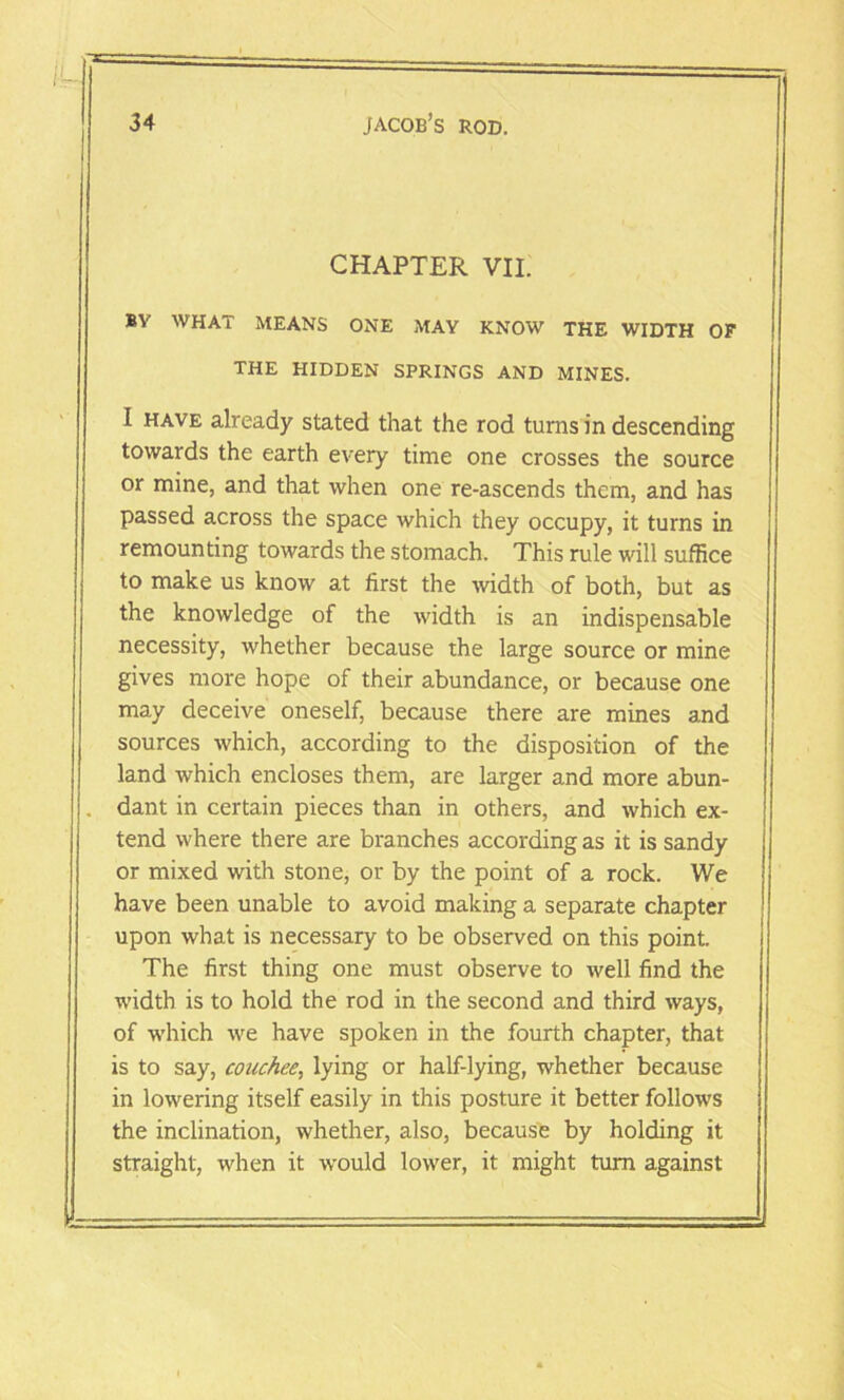 CHAPTER VII. BV WHAT MEANS ONE MAY KNOW THE WIDTH OF THE HIDDEN SPRINGS AND MINES. I have already stated that the rod turns in descending towards the earth every time one crosses the source or mine, and that when one re-ascends them, and has passed across the space which they occupy, it turns in remounting towards the stomach. This rule will suffice to make us know at first the width of both, but as the knowledge of the width is an indispensable necessity, whether because the large source or mine gives more hope of their abundance, or because one may deceive oneself, because there are mines and sources which, according to the disposition of the land which encloses them, are larger and more abun- . dant in certain pieces than in others, and which ex- tend where there are branches according as it is sandy or mixed with stone, or by the point of a rock. We have been unable to avoid making a separate chapter upon what is necessary to be observed on this point. The first thing one must observe to well find the width is to hold the rod in the second and third ways, of which -we have spoken in the fourth chapter, that is to say, couchee, lying or half-lying, whether because in lowering itself easily in this posture it better follows the inclination, whether, also, because by holding it straight, when it would lower, it might turn against