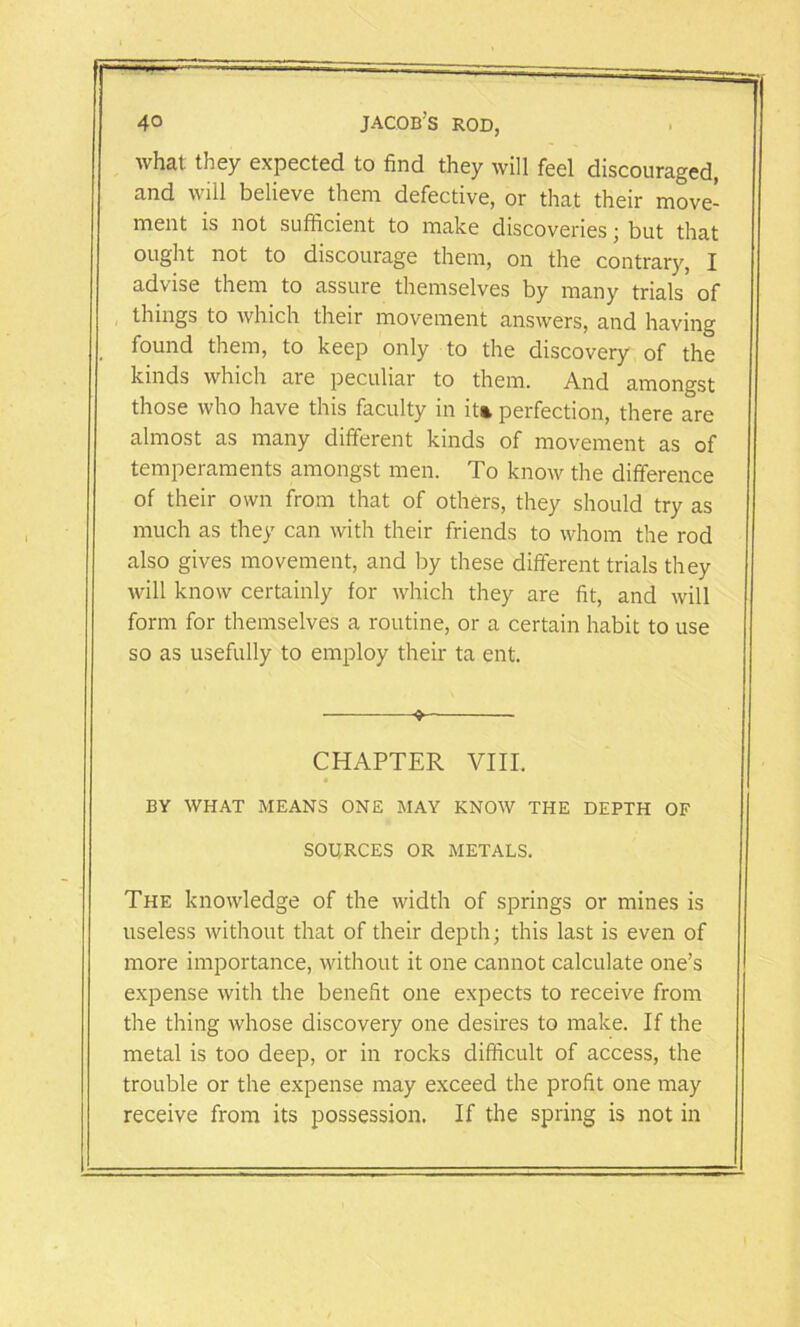 what they expected to find they will feel discouraged, and will believe them defective, or that their move- ment is not sufficient to make discoveries; but that ought not to discourage them, on the contrary, I advise them to assure themselves by many trials of things to which their movement answers, and having found them, to keep only to the discovery of the kinds which are peculiar to them. And amongst those who have this faculty in it* perfection, there are almost as many different kinds of movement as of temperaments amongst men. To know the difference of their own from that of others, they should try as much as they can with their friends to whom the rod also gives movement, and by these different trials they will know certainly for which they are fit, and will form for themselves a routine, or a certain habit to use so as usefully to employ their ta ent. 9 CHAPTER VIII. BY WHAT MEANS ONE MAY KNOW THE DEPTH OF SOURCES OR METALS. The knowledge of the width of springs or mines is useless without that of their depth; this last is even of more importance, without it one cannot calculate one’s expense with the benefit one expects to receive from the thing whose discovery one desires to make. If the metal is too deep, or in rocks difficult of access, the trouble or the expense may exceed the profit one may receive from its possession. If the spring is not in