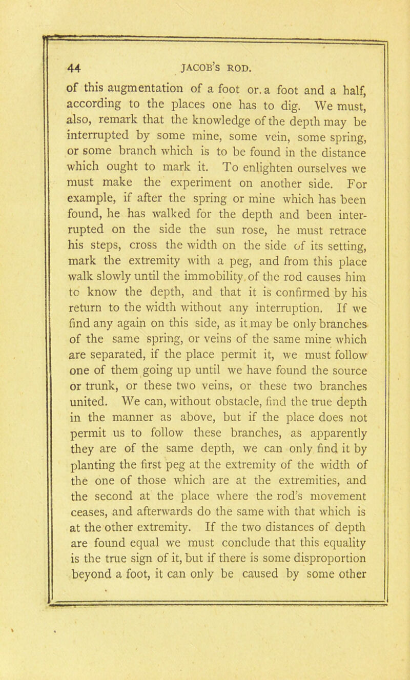 of this augmentation of a foot or. a foot and a half, according to the places one has to dig. We must, also, remark that the knowledge of the depdi may be interrupted by some mine, some vein, some spring, or some branch which is to be found in the distance which ought to mark it. To enlighten ourselves we must make the experiment on another side. For example, if after the spring or mine which has been found, he has walked for the depth and been inter- rupted on the side the sun rose, he must retrace his steps, cross the width on the side of its setting, mark the extremity with a peg, and from this place walk slowly until the immobility of the rod causes him to know the depth, and that it is confirmed by his return to the width without any interruption. If we find any again on this side, as it may be only branches of the same spring, or veins of the same mine which are separated, if the place permit it, we must follow one of them going up until we have found the source or trunk, or these two veins, or these two branches united. We can, without obstacle, find the true depth in the manner as above, but if the place does not permit us to follow these branches, as apparently they are of the same depth, we can only find it by planting the first peg at the extremity of the width of the one of those which are at the extremities, and the second at the place where the rod’s movement ceases, and afterwards do the same with that which is at the other extremity. If the two distances of depth are found equal we must conclude that this equality is the true sign of it, but if there is some disproportion beyond a foot, it can only be caused by some other