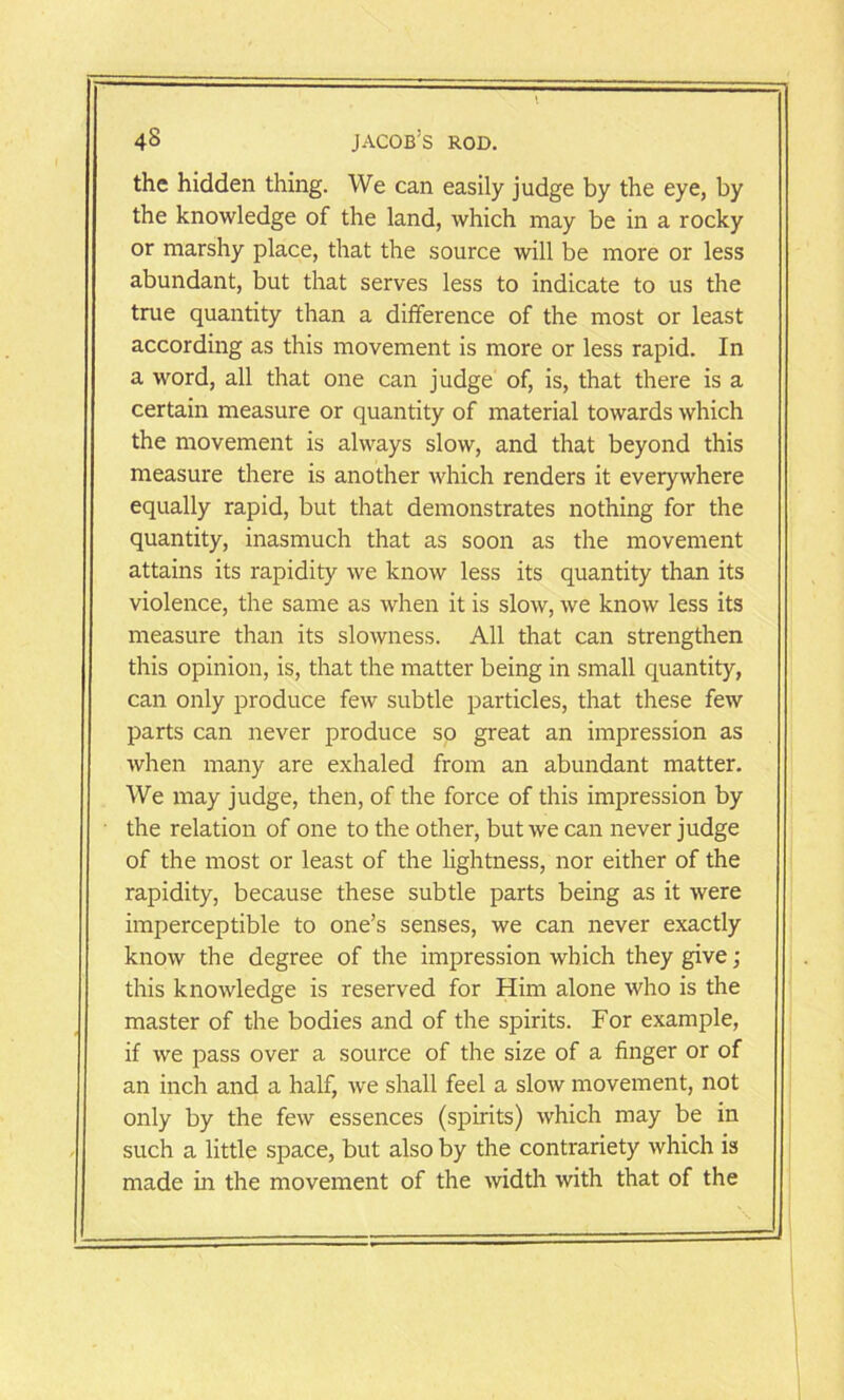 the hidden thing. We can easily judge by the eye, by the knowledge of the land, which may be in a rocky or marshy place, that the source will be more or less abundant, but that serves less to indicate to us the true quantity than a difference of the most or least according as this movement is more or less rapid. In a word, all that one can judge of, is, that there is a certain measure or quantity of material towards which the movement is always slow, and that beyond this measure there is another which renders it everywhere equally rapid, but that demonstrates nothing for the quantity, inasmuch that as soon as the movement attains its rapidity we know less its quantity than its violence, the same as when it is slow, we know less its measure than its slowness. All that can strengthen this opinion, is, that the matter being in small quantity, can only produce few subtle particles, that these few parts can never produce so great an impression as when many are exhaled from an abundant matter. We may judge, then, of the force of this impression by the relation of one to the other, but we can never judge of the most or least of the lightness, nor either of the rapidity, because these subtle parts being as it were imperceptible to one’s senses, we can never exactly know the degree of the impression which they give; this knowledge is reserved for Him alone who is the master of the bodies and of the spirits. For example, if we pass over a source of the size of a finger or of an inch and a half, we shall feel a slow movement, not only by the few essences (spirits) which may be in such a little space, but also by the contrariety which is made in the movement of the width with that of the