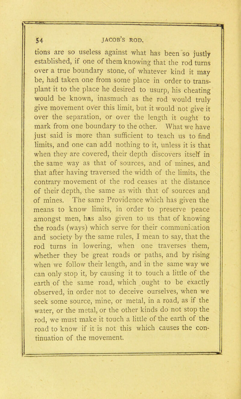 tions are so useless against what has been so justly established, if one of them knowing that the rod turns over a true boundary stone, of whatever kind it may be, had taken one from some place in order to trans- plant it to the place he desired to usurp, his cheating would be known, inasmuch as the rod would truly give movement over this limit, but it would not give it over the separation, or over the length it ought to mark from one boundary to the other. What we have just said is more than sufficient to teach us to find limits, and one can add nothing to it, unless it is that when they are covered, their depth discovers itself in the same way as that of sources, and of mines, and that after having traversed the width of the limits, the contrary movement of the rod ceases at the distance of their depth, the same as with that of sources and of mines. The same Providence which has given the means to know limits, in order to preserve peace amongst men, has also given to us that of knowing the roads (ways) which serve for their communication and society by the same rules, I mean to say, that the rod turns in lowering, when one traverses them, whether they be great roads or paths, and by rising when we follow their length, and in the same way we can only stop it, by causing it to touch a little of the earth of the same road, which ought to be exactly observed, in order not to deceive ourselves, when we seek some source, mine, or metal, in a road, as if the water, or the metal, or the other kinds do not stop the rod, we must make it touch a little of the earth of the road to know if it is not this which causes the con- tinuation of the movement.
