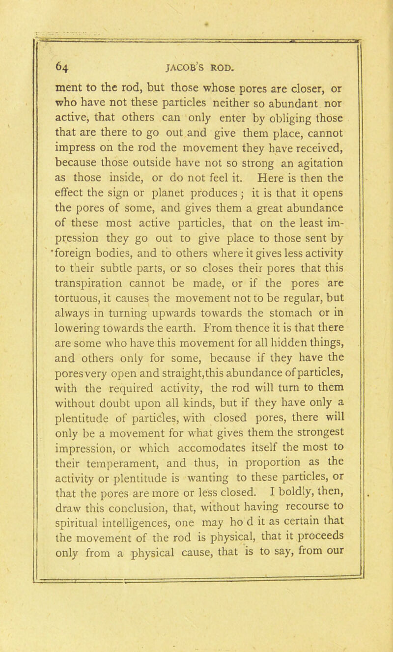 ment to the rod, but those whose pores are closer, or who have not these particles neither so abundant nor active, that others can only enter by obliging those that are there to go out and give them place, cannot impress on the rod the movement they have received, because those outside have not so strong an agitation as those inside, or do not feel it. Here is then the effect the sign or planet produces; it is that it opens the pores of some, and gives them a great abundance of these most active particles, that on the least im- pression they go out to give place to those sent by •foreign bodies, and to others where it gives less activity to t'.reir subtle parts, or so closes their pores that this transpiration cannot be made, or if the pores are tortuous, it causes the movement not to be regular, but always in turning upwards towards the stomach or in lowering towards the earth. From thence it is that there are some who have this movement for all hidden things, and others only for some, because if they have the poresvery open and straight,this abundance of particles, with the required activity, the rod will turn to them without doubt upon all kinds, but if they have only a plentitude of particles, with closed pores, there will only be a movement for what gives them the strongest impression, or which accomodates itself the most to their temperament, and thus, in proportion as the activity or plentitude is wanting to these particles, or that the pores are more or less closed. I boldly, then, draw this conclusion, that, without having recourse to spiritual intelligences, one may ho d it as certain that the movement of the rod is physical, that it proceeds only from a physical cause, that is to say, from our