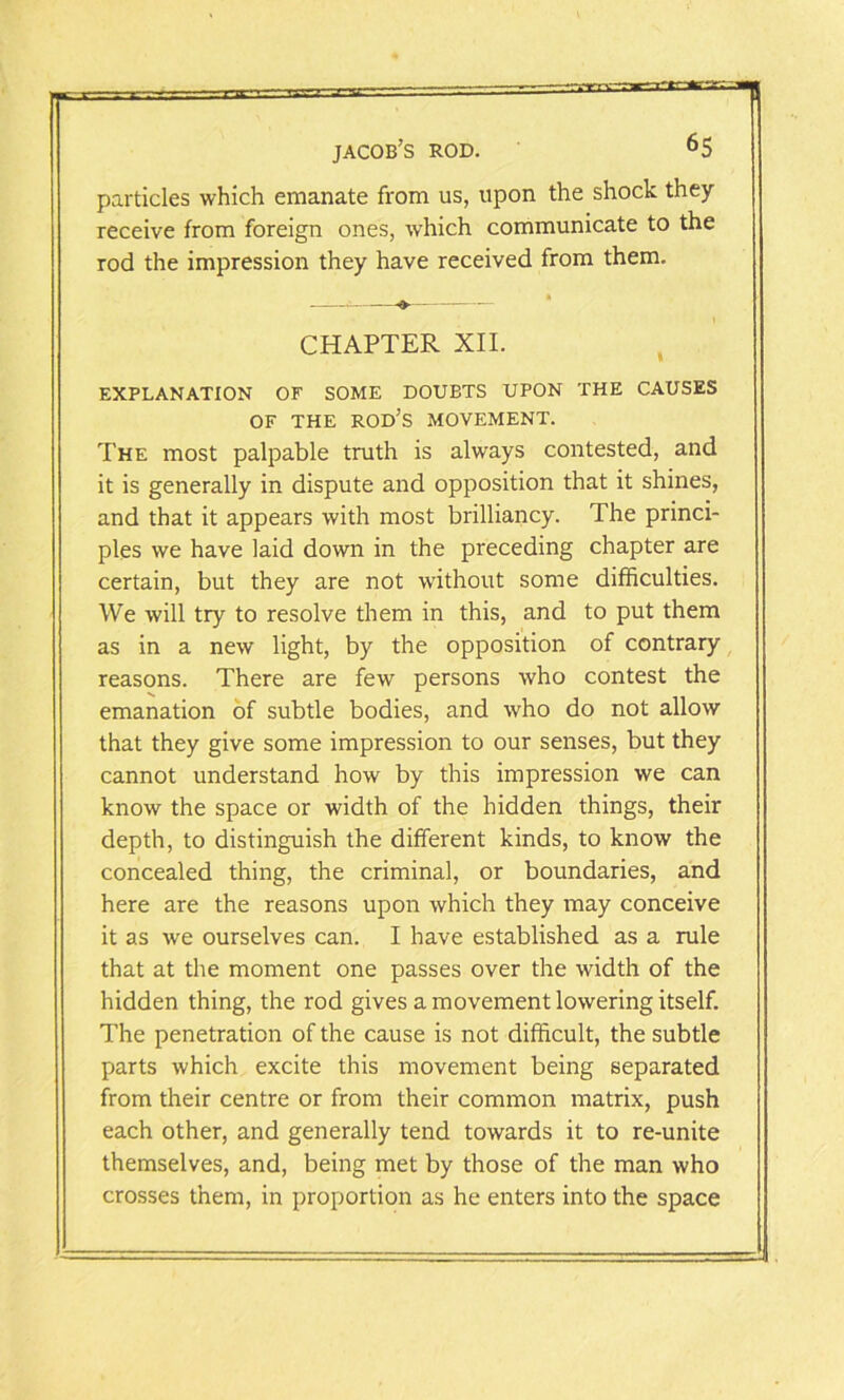 particles which emanate from us, upon the shock they receive from foreign ones, which communicate to the rod the impression they have received from them. » 1 CHAPTER XII. EXPLANATION OF SOME DOUBTS UPON THE CAUSES OF THE ROD’S MOVEMENT. The most palpable truth is always contested, and it is generally in dispute and opposition that it shines, and that it appears with most brilliancy. The princi- ples we have laid down in the preceding chapter are certain, but they are not without some difficulties. We will try to resolve them in this, and to put them as in a new light, by the opposition of contrary reasons. There are few persons who contest the emanation of subtle bodies, and who do not allow that they give some impression to our senses, but they cannot understand how by this impression we can know the space or width of the hidden things, their depth, to distinguish the different kinds, to know the concealed thing, the criminal, or boundaries, and here are the reasons upon which they may conceive it as we ourselves can. I have established as a rule that at the moment one passes over the width of the hidden thing, the rod gives a movement lowering itself. The penetration of the cause is not difficult, the subtle parts which excite this movement being separated from their centre or from their common matrix, push each other, and generally tend towards it to re-unite themselves, and, being met by those of the man who crosses them, in proportion as he enters into the space