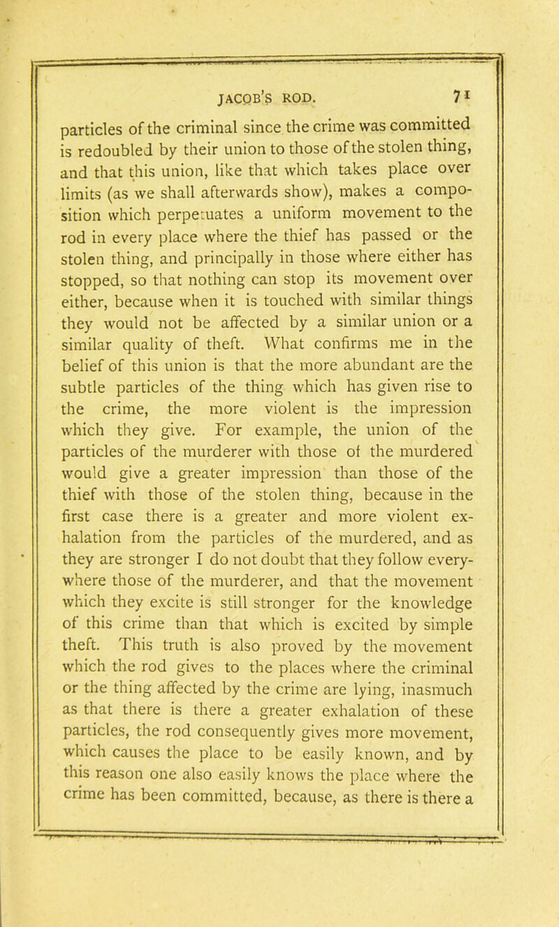 particles of the criminal since the crime was committed is redoubled by their union to those of the stolen thing, and that this union, like that which takes place over limits (as we shall afterwards show), makes a compo- sition which perpetuates a uniform movement to the rod in every place where the thief has passed or the stolen thing, and principally in those where either has stopped, so that nothing can stop its movement over either, because when it is touched with similar things they would not be affected by a similar union or a similar quality of theft. What confirms me in the belief of this union is that the more abundant are the subtle particles of the thing which has given rise to the crime, the more violent is the impression which they give. For example, the union of the particles of the murderer with those of the murdered would give a greater impression than those of the thief with those of the stolen thing, because in the first case there is a greater and more violent ex- halation from the particles of the murdered, and as they are stronger I do not doubt that they follow every- where those of the murderer, and that the movement which they excite is still stronger for the knowledge of this crime than that which is excited by simple theft. This truth is also proved by the movement which the rod gives to the places where the criminal or the thing affected by the crime are lying, inasmuch as that there is there a greater exhalation of these particles, the rod consequently gives more movement, which causes the place to be easily known, and by this reason one also easily knows the place where the crime has been committed, because, as there is there a