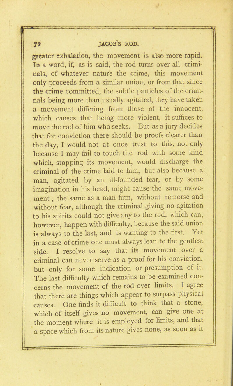 greater exhalation, the movement is also more rapid. In a word, if, as is said, the rod turns over all crimi- nals, of whatever nature the crime, this movement only proceeds from a similar union, or from that since the crime committed, the subtle particles of the crimi- nals being more than usually agitated, they have taken a movement differing from those of the innocent, which causes that being more violent, it suffices to move the rod of him who seeks. But as a jury decides that for conviction there should be proofs clearer than the day, I would not at once trust to this, not only because I may fail to touch the rod with some kind which, stopping its movement, would discharge the criminal of the crime laid to him, but also because a man, agitated by an ill-founded fear, or by some imagination in his head, might cause the same move- ment ; the same as a man firm, without remorse and without fear, although the criminal giving no agitation to his spirits could not give any to the rod, which can, however, happen with difficulty, because the said union is always to the last, and is wanting to the first. Yet in a case of crime one must always lean to the gentlest side. I resolve to say that its movement over a criminal can never serve as a proof for his conviction, but only for some indication or presumption of it. The last difficulty which remains to be examined con- cerns the movement of the rod over limits. I agree that there are things which appear to surpass physical causes. One finds it difficult to think that a stone, which of itself gives no movement, can give one at the moment where it is employed for limits, and that a space which from its nature gives none, as soon as it