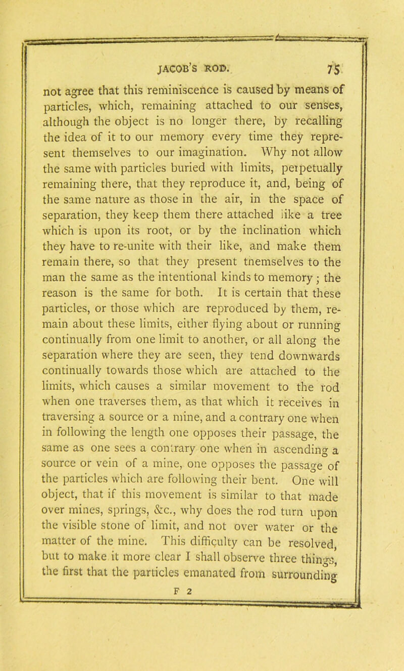 not agree that this reminiscence is caused by means of particles, which, remaining attached to our senses, although the object is no longer there, by recalling the idea of it to our memory every time they repre- sent themselves to our imagination. Why not allow the same with particles buried with limits, perpetually remaining there, that they reproduce it, and, being of the same nature as those in the air, in the space of separation, they keep them there attached like a tree which is upon its root, or by the inclination which they have to re-unite with their like, and make them remain there, so that they present tnemselves to the man the same as the intentional kinds to memory ; the reason is the same for both. It is certain that these particles, or those which are reproduced by them, re- main about these limits, either flying about or running continually from one limit to another, or all along the separation where they are seen, they tend downwards continually towards those which are attached to the limits, which causes a similar movement to the rod when one traverses them, as that which it receives in traversing a source or a mine, and a contrary one when in following the length one opposes their passage, the same as one sees a contrary one when in ascending a source or vein of a mine, one opposes the passage of the particles which are following their bent. One will object, that if this movement is similar to that made over mines, springs, &c., why does the rod turn upon the visible stone of limit, and not over water or the matter of the mine. This difficulty can be resolved, but to make it more clear I shall observe three things, the first that the particles emanated from surrounding F 2
