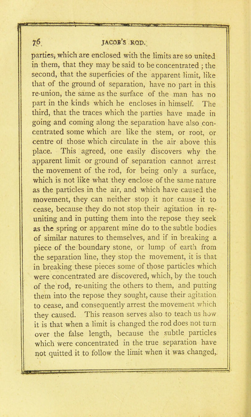 r 76 JACOB’S ROD. parties, which are enclosed with the limits are so united in them, that they may be said to be concentrated ; the second, that the superficies of the apparent limit, like that of the ground of separation, have no part in this re-union, the same as the surface of the man has no part in the kinds which he encloses in himself. The third, that the traces which the parties have made in going and coming along the separation have also con- centrated some which are like the stem, or root, or centre of those which circulate in the air above this place. This agreed, one easily discovers why the apparent limit or ground of separation cannot arrest the movement of the rod, for being only a surface, which is not like what they enclose of the same nature as the particles in the air, and which have caused the movement, they can neither stop it nor cause it to cease, because they do not stop their agitation in re- uniting and in putting them into the repose they seek as the spring or apparent mine do to the subtle bodies of similar natures to themselves, and if in breaking a piece of the boundary stone, or lump of earth from the separation line, they stop the movement, it is that in breaking these pieces some of those particles which were concentrated are discovered, which, by the touch of the rod, re-uniting the others to them, and putting them into the repose they sought, cause their agitation to cease, and consequently arrest the movement which they caused. This reason serves also to teach us how it is that when a limit is changed the rod does not turn over the false length, because the subtle particles which were concentrated in the true separation have not quitted it to follow the limit when it was changed,.