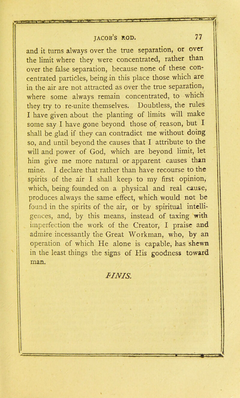 and it turns always over the true separation, or over the limit where they were concentrated, rather than over the false separation, because none of these con- centrated particles, being in this place those which are in the air are not attracted as Over the true separation, where some always remain concentrated, to which they try to re-unite themselves. Doubtless, the rules I have given about the planting of limits will make some say I have gone beyond those of reason, but I shall be glad if they can contradict me without doing so, and until beyond the causes that I attribute to the will and power of God, which are beyond limit, let him give me more natural or apparent causes than mine. I declare that rather than have recourse to the spirits of the air I shall keep to my first opinion, which, being founded on a physical and real cause, produces always the same effect, which would not be found in the spirits of the air, or by spiritual intelli- gences, and, by this means, instead of taxing with imperfection the work of the Creator, I praise and admire incessantly the Great Workman, who, by an operation of which He alone is capable, has shewn in the least things the signs of His goodness toward man. FINIS.