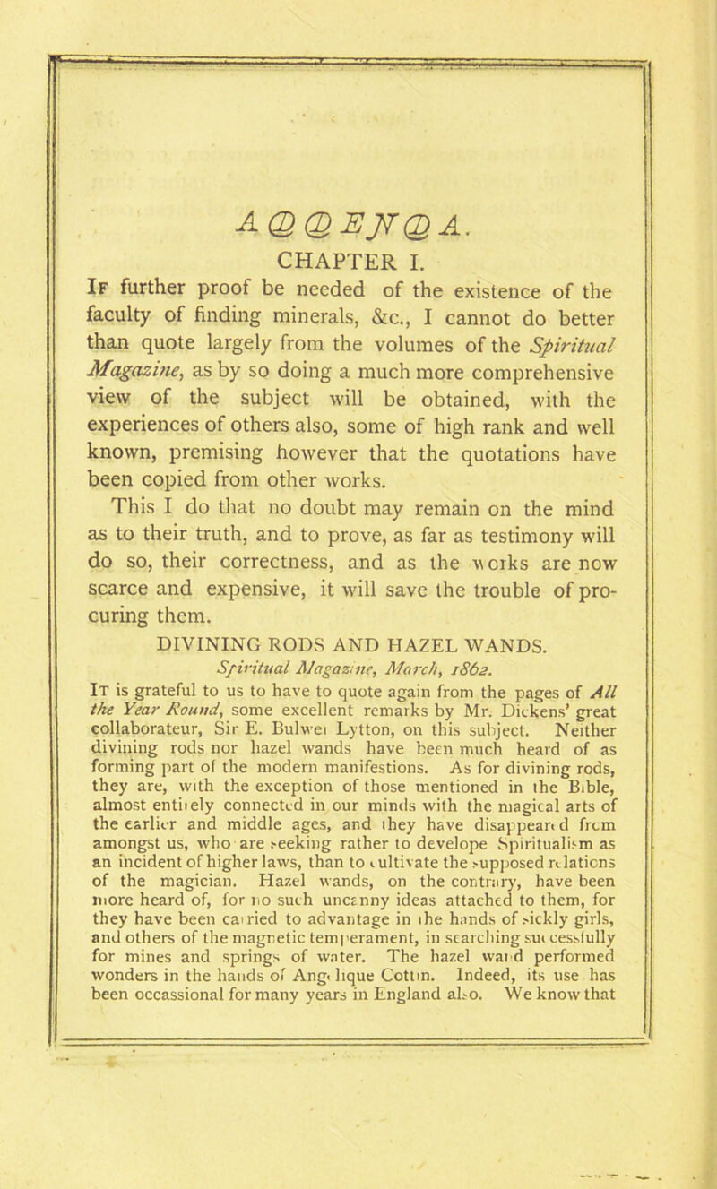 AQQEJTQA. CHAPTER I. If further proof be needed of the existence of the faculty of finding minerals, &c., I cannot do better than quote largely from the volumes of the Spiritual Magazine, as by so doing a much more comprehensive view of the subject will be obtained, with the experiences of others also, some of high rank and well known, premising however that the quotations have been copied from other works. This I do that no doubt may remain on the mind as to their truth, and to prove, as far as testimony will do so, their correctness, and as the works are now scarce and expensive, it will save the trouble of pro- curing them. DIVINING RODS AND HAZEL WANDS. Spiritual Magazine, March, 1862. It is grateful to us to have to quote again from the pages of All the Year Round, some excellent remarks by Mr. Dickens’ great collaborateur, Sir E. Bulwei Lytton, on this subject. Neither divining rods nor hazel wands have been much heard of as forming part of the modern manifestions. As for divining rods, they are, with the exception of those mentioned in lhe Bible, almost entiiely connected in our minds with the magical arts of the earlier and middle ages, and ihey have disappeared frem amongst us, who are seeking rather to develope Spiritualism as an incident of higher laws, than to 1 ultivate the supposed n laticns of the magician. Hazel wands, on the contrary, have been more heard of, for no such uncanny ideas attached to them, for they have been earned to advantage in ihe hands of sickly girls, and others of the magnetic temperament, in searching sui cessfully for mines and springs of water. The hazel wand performed wonders in the hands of Ang< lique Cottin. Indeed, its use has been occassional for many years in England al.-o. We know that