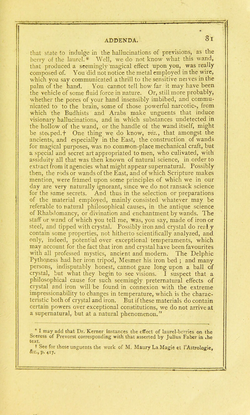 that state to indulge in the hallucinations of previsions, as the berry of the laurel. * Well, we do not know what this wand, that produced a seemingly magical effect upon you, was really composed of. You did not notice the metal employed in the wire, which you say communicated a thrill to the sensitive nerves in the palm of the hand. You cannot tell how far it may have been the vehicle of some fluid force in nature. Or, still more probably, whether the pores of your hand insensibly imbibed, and commu- nicated to to the brain, some of those powerful narcotic*, from which the Budhists and Arabs make unguents that induce visionary hallucinations, and in which substances undetected in the hollow of the wand, or the handle of the wand itself, might be steeped. + One thing we do know, viz., that amongst the ancients, and especially in the East, the construction of wands for magical purposes, was no common-place mechanical craft, but a special and secret art appropriated to men, who culivated, with assiduity all that was then known of natural science, in order to exti act from it agencies what might appear supernatural. Possibly then, the rods or wands of the East, and of which Scripture makes mention, were framed upon some principles of which we in our day are very naturally ignorant, since we do not ransack science for the same secrets. And thus in the selection or preparations of the material employed, mainly consisted whatever may be referable to natural philosophical causes, in the antique science of Rhabdomancy, or divination and enchantment by wands. The staff or wand of which you tell me, was, you say, made of iron or steel, and tipped with crystal. Possibly iron and crystal do real y contain some properties, not hitherto scientifically analyzed, and only, indeed, potential over exceptional temperaments, which may account for the fact that iron and crystal have been favourites with all professed mystics, ancient and modern. The Delphic Pythoness had her iron tripod, Mesmer his iron bed ; and many persons, indisputably honest, cannot gaze long upon a ball of crystal, but what they begin to see visions. I suspect that a philosophical cause for such seemingly preternatural effects of crystal and iron will be found in connexion with the extreme impressionability to changes in temperature, which is the charac- teristic both of crystal and iron. But if these materials do contain certain powers over exceptional constitutions, we do not arrive at a supernatural, but at a natural phenomenon.” * I may add that Dr. Kcrner instances the effect of laurel-berries on the Seeress of Prevorst corresponding with that asserted by Julius Faber in .he text. t See for these unguents the work of M. Maury La Magie et I’Astrologie, &c., p. 417.