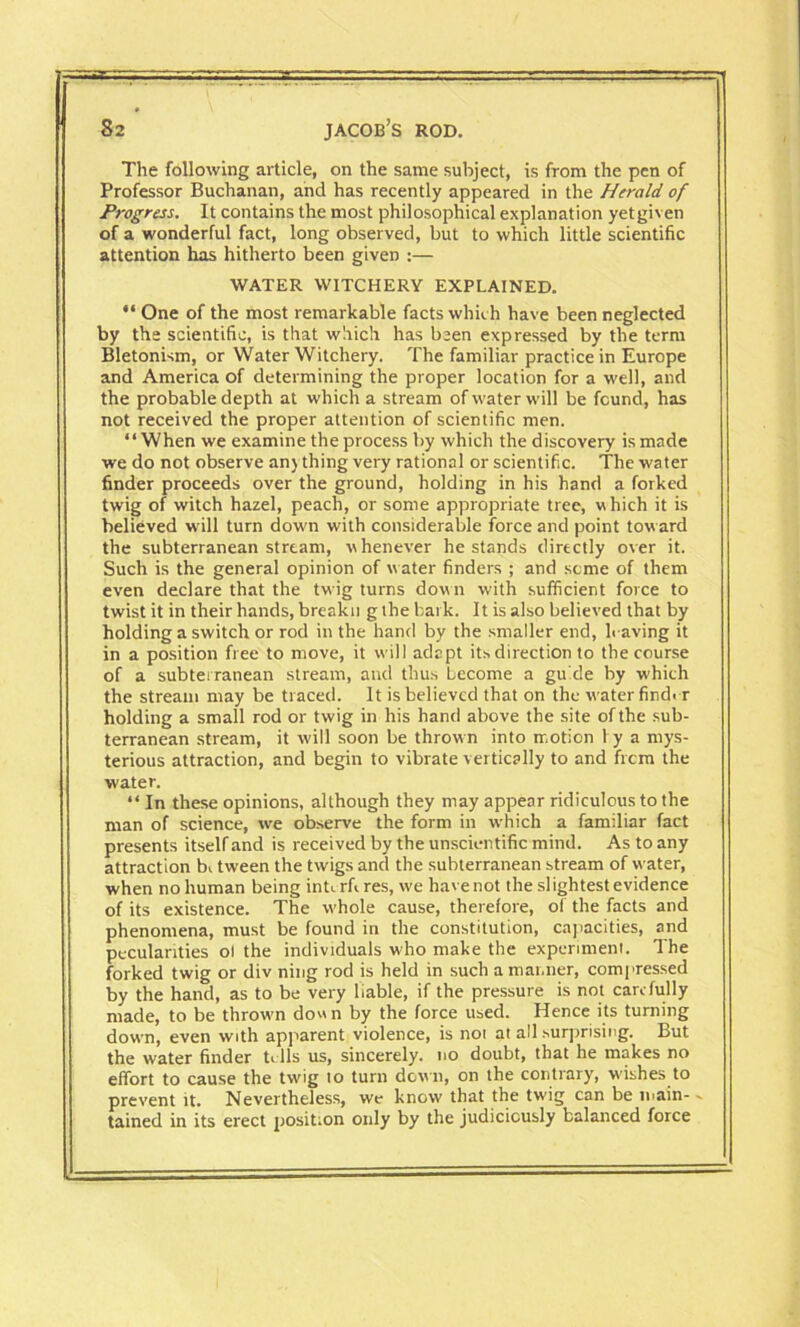 The following article, on the same subject, is from the pen of Professor Buchanan, and has recently appeared in the Herald of Progress. It contains the most philosophical explanation yetgiven of a wonderful fact, long observed, but to which little scientific attention has hitherto been given :— WATER WITCHERY EXPLAINED.  One of the most remarkable facts which have been neglected by the scientific, is that which has been expressed by the term Bletonism, or Water Witchery. The familiar practice in Europe and America of determining the proper location for a well, and the probable depth at which a stream of water will be found, has not received the proper attention of scientific men. “When we examine the process by which the discovery is made we do not observe an) thing very rational or scientific. The water finder proceeds over the ground, holding in his hand a forked twig of witch hazel, peach, or some appropriate tree, which it is believed will turn down with considerable force and point toward the subterranean stream, whenever he stands directly over it. Such is the general opinion of w ater finders ; and seme of them even declare that the twig turns dow n with sufficient force to twist it in their hands, breakn g the bark. It is also believed that by holding a switch or rod in the hand by the smaller end, h aving it in a position free to move, it will adapt its direction to the course of a subterranean stream, and thus become a guide by w'hich the stream may be traced. It is believed that on the w ater finder holding a small rod or twig in his hand above the site of the sub- terranean stream, it will soon be thrown into motion 1 y a mys- terious attraction, and begin to vibrate vertically to and frcm the water. “In these opinions, although they may appear ridiculous to the man of science, we observe the form in which a familiar fact presents itself and is received by the unscientific mind. As to any attraction b<. tween the twigs and the subterranean stream of water, when no human being inU rfi res, we have not the slightest evidence of its existence. The whole cause, therefore, of the facts and phenomena, must be found in the constitution, capacities, and pecularities oi the individuals who make the experiment. The forked twig or div ning rod is held in such a manner, compressed by the hand, as to be very liable, if the pressure is not carefully made, to be thrown dou n by the force used. Hence its turning down, even with apparent violence, is not at all surprising. But the water finder ti lls us, sincerely, no doubt, that he makes no effort to cause the twrig to turn down, on the contrary, wishes to prevent it. Nevertheless, we know that the twig can be main- - tained in its erect position only by the judiciously balanced force