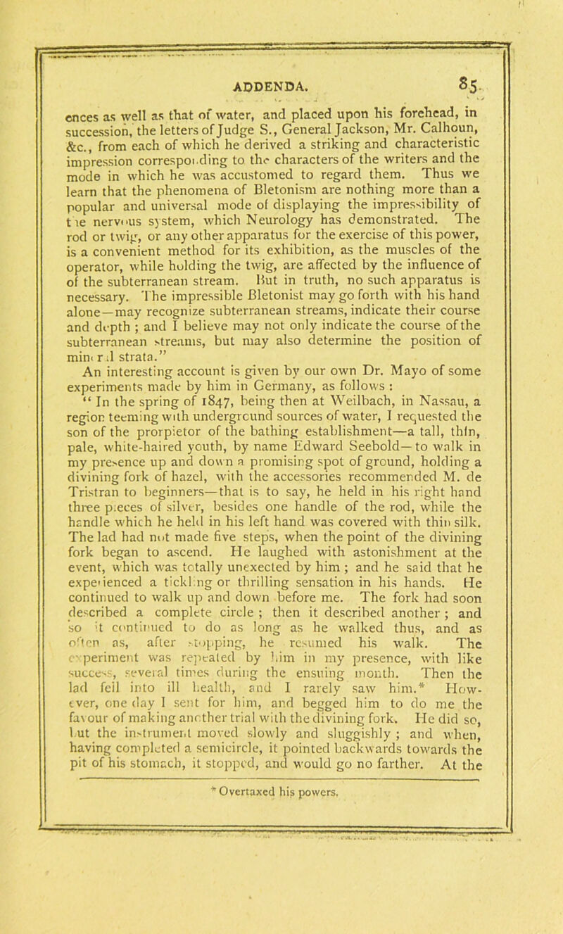 ences as well as that of water, and placed upon his forehead, in succession, the letters of Judge S., General Jackson, Mr. Calhoun, &c., from each of which he derived a striking and characteristic impression corresponding to the characters of the writers and the mode in which he was accustomed to regard them. Thus we learn that the phenomena of Bletonism are nothing more than a popular and universal mode of displaying the impressibility of t ie nervous system, which Neurology has demonstrated. The rod or twig, or any other apparatus for the exercise of this power, is a convenient method for its exhibition, as the muscles of the operator, while holding the twig, are affected by the influence of of the subterranean stream. But in truth, no such apparatus is necessary. The impressible Bletonist may go forth with his hand alone —may recognize subterranean streams, indicate their course and depth ; and I believe may not only indicate the course of the subterranean streams, but may also determine the position of min< r ;1 strata.” An interesting account is given by our own Dr. Mayo of some experiments made by him in Germany, as follows : “ In the spring of 1847, being then at Weilbach, in Nassau, a region teeming with underground sources of water, I requested the son of the prorpietor of the bathing establishment—a tall, thfn, pale, white-haired youth, by name Edward Seebold— to walk in my presence up and dow n a promising spot of ground, holding a divining fork of hazel, with the accessories recommended M. de Tristran to beginners—that is to say, he held in his right hand three p:eces of silver, besides one handle of the rod, while the handle which he held in his left hand was covered with thin silk. The lad had nut made five steps, when the point of the divining fork began to ascend. He laughed with astonishment at the event, which was totally unexected by him ; and he said that he expedenced a tickling or thrilling sensation in his hands. He continued to walk up and down before me. The fork had soon described a complete circle ; then it described another ; and so :t continued to do as long as he walked thus, and as often as, after stopping, he resumed his walk. The experiment was repealed by him in my presence, with like success, several times during the ensuing month. Then the lad feil into ill health, and I rarely saw him.* How- ever, one day 1 sent for him, and begged him to do me the favour of making another trial with the divining fork. He did so, hut the instrument moved slowly and sluggishly ; and when, having completed a semicircle, it pointed backwards towards the pit of his stomach, it stopped, and would go no farther. At the Overtaxed his powers.