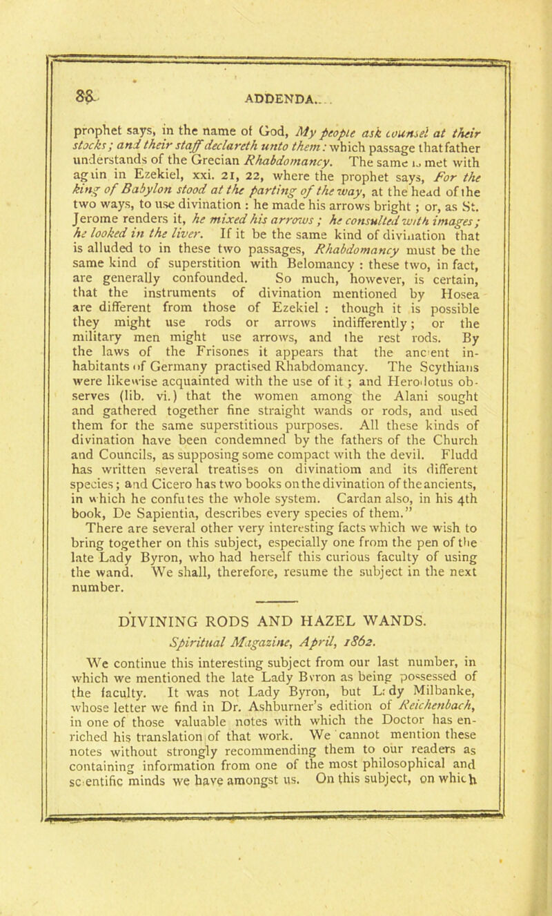 8& prophet says, in the name ot God, My people ask counsel at their stocks ; and their staff declaret h unto them: which passage that father understands of the Grecian Rhabdomancy. The same r. met with agiin in Ezekiel, xxi. 21, 22, where the prophet says, For the king of Babylon stood at the parting of the way, at the head of ihe two ways, to use divination : he made his arrows bright; or, as St. Jerome renders it, he mixed his arrows ; he consulted with images; he looked in the liver. If it be the same kind of divination that is alluded to in these two passages, Rhabdomancy must be the same kind of superstition with Belomancy : these two, in fact, are generally confounded. So much, however, is certain, that the instruments of divination mentioned by Hosea are different from those of Ezekiel : though it is possible they might use rods or arrows indifferently; or the military men might use arrows, and ihe rest rods. By the laws of the Frisones it appears that the ancient in- habitants of Germany practised Rhabdomancy. The Scythians were likewise acquainted with the use of it; and Herodotus ob- serves (lib. vi.) that the women among the Alani sought and gathered together fine straight wands or rods, and used them for the same superstitious purposes. All these kinds of divination have been condemned by the fathers of the Church and Councils, as supposing some compact with the devil. Fludd has written several treatises on divinatiom and its different species; and Cicero has two books on the divination of the ancients, in which he confutes the whole system. Cardan also, in his 4th book, De Sapientia, describes every species of them.” There are several other very interesting facts which we wish to bring together on this subject, especially one from the pen of the late Lady Byron, who had herself this curious faculty of using the wand. We shall, therefore, resume the subject in the next number. DIVINING RODS AND HAZEL WANDS. Spiritual Magazine, April, 1862. We continue this interesting subject from our last number, in which we mentioned the late Lady Bvron as being possessed of the faculty. It was not Lady Byron, but L; dy Milbanke, whose letter we find in Dr. Ashburner’s edition of Reichenbach, in one of those valuable notes with which the Doctor has en- riched his translation;of that work. We cannot mention these notes without strongly recommending them to our readers as containing information from one of the most philosophical and scientific minds we have amongst us. On this subject, on which