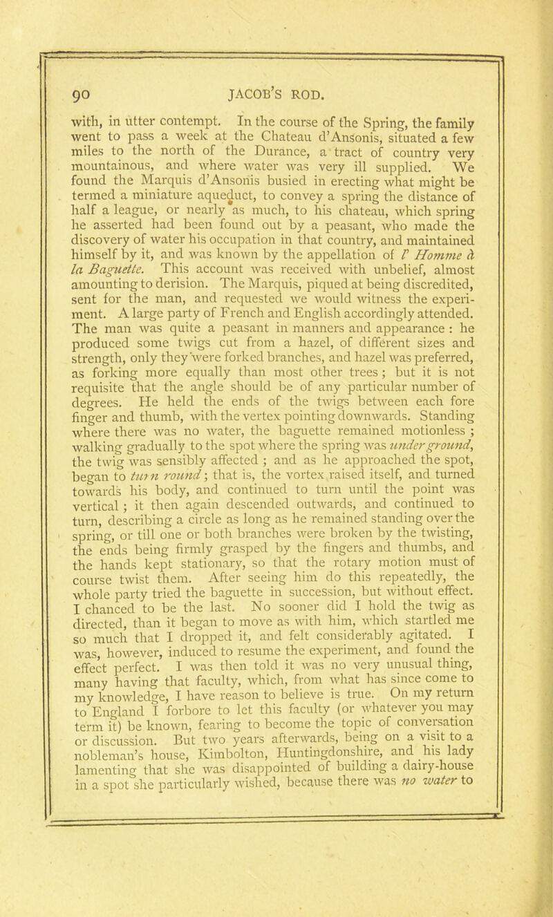 with, in utter contempt. In the course of the Spring, the family went to pass a week at the Chateau d’AnSonis, situated a few miles to the north of the Durance, a tract of country very mountainous, and where water was very ill supplied. We found the Marquis d’Ansoriis busied in erecting what might be termed a miniature aqueduct, to convey a spring the distance of half a league, or nearly as much, to his chateau, which spring he asserted had been found out by a peasant, who made the discovery of water his occupation in that country, and maintained himself by it, and was known by the appellation of l’ Homme cl la Baguette. This account was received with unbelief, almost amounting to derision. The Marquis, piqued at being discredited, sent for the man, and requested we would witness the experi- ment. A large party of French and English accordingly attended. The man was quite a peasant in manners and appearance : he produced some twigs cut from a hazel, of different sizes and strength, only they'were forked branches, and hazel was preferred, as forking more equally than most other trees; but it is not requisite that the angle should be of any particular number of degrees. He held the ends of the twigs between each fore finger and thumb, with the vertex pointing downwards. Standing where there was no water, the baguette remained motionless ; walking gradually to the spot where the spring was underground, the twig was sensibly affected ; and as he approached the spot, began to turn round; that is, the vortex raised itself, and turned towards his body, and continued to turn until the point was vertical; it then again descended outwards, and continued to turn, describing a circle as long as he remained standing over the spring, or till one or both branches were broken by the twisting, the ends being firmly grasped by the fingers and thumbs, and the hands kept stationary, so that the rotary motion must of course twist them. After seeing him do this repeatedly, the whole party tried the baguette in succession, but without effect. I chanced to be the last. No sooner did I hold the twig as directed, than it began to move as with him, which startled me so much that I dropped it, and felt considerably agitated. I was, however, induced to resume the experiment, and found the effect perfect. I was then told it Avas no very unusual thing, many having that faculty, which, from what has since come to my knowledge, I have reason to believe is true. On my return to England I forbore to let this faculty (or whatever you may term it) be knoAvn, fearing to become the topic of conversation or discussion. But two years afterwards, being on a visit to a nobleman’s house, Kimbolton, Huntingdonshire, and his lady lamenting that she was disappointed of building a dairy-house in a spot she particularly wished, because there Avas no water to