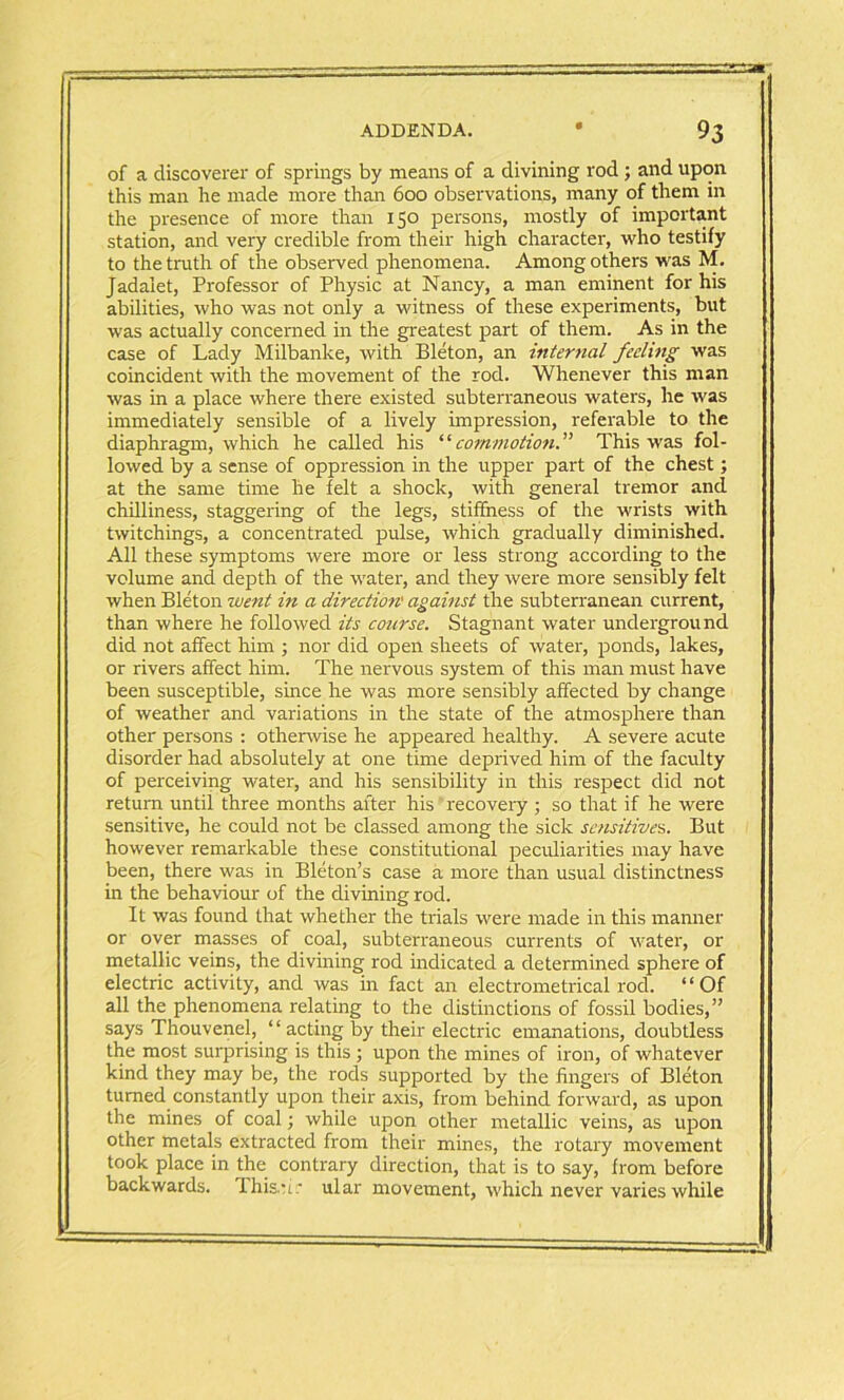 of a discoverer of springs by means of a divining rod; and upon this man he made more than 600 observations, many of them in the presence of more than 150 persons, mostly of important station, and very credible from their high character, who testify to the truth of the observed phenomena. Among others was M. Jadaiet, Professor of Physic at Nancy, a man eminent for his abilities, who was not only a witness of these experiments, but was actually concerned in the greatest part of them. As in the case of Lady Milbanke, with Bleton, an internal feeling was coincident with the movement of the rod. Whenever this man was in a place where there existed subterraneous waters, he was immediately sensible of a lively impression, referable to the diaphragm, which he called his “commotionThis was fol- lowed by a sense of oppression in the upper part of the chest; at the same time he felt a shock, with general tremor and chilliness, staggering of the legs, stiffness of the wrists with twitchings, a concentrated pulse, which gradually diminished. All these symptoms were more or less strong according to the volume and depth of the water, and they were more sensibly felt when Bleton went hi a direction' against the subterranean current, than where he followed its course. Stagnant water underground did not affect him ; nor did open sheets of water, ponds, lakes, or rivers affect him. The nervous system of this man must have been susceptible, since he was more sensibly affected by change of weather and variations in the state of the atmosphere than other persons : otherwise he appeared healthy. A severe acute disorder had absolutely at one time deprived him of the faculty of perceiving water, and his sensibility in this respect did not return until three months after his recovery ; so that if he were sensitive, he could not be classed among the sick sensitives. But however remarkable these constitutional peculiarities may have been, there was in Bleton’s case a more than usual distinctness in the behaviour of the divining rod. It was found that whether the trials were made in this manner or over masses of coal, subterraneous currents of water, or metallic veins, the divining rod indicated a determined sphere of electric activity, and was in fact an electrometrical rod. “Of all the phenomena relating to the distinctions of fossil bodies,” says ThouveneJ, “acting by their electric emanations, doubtless the most surprising is this ; upon the mines of iron, of whatever kind they may be, the rods supported by the fingers of Bleton turned constantly upon their axis, from behind forward, as upon the mines of coal; while upon other metallic veins, as upon other metals extracted from their mines, the rotary movement took place in the contrary direction, that is to say, from before backwards. 'Ihiscir ular movement, which never varies while