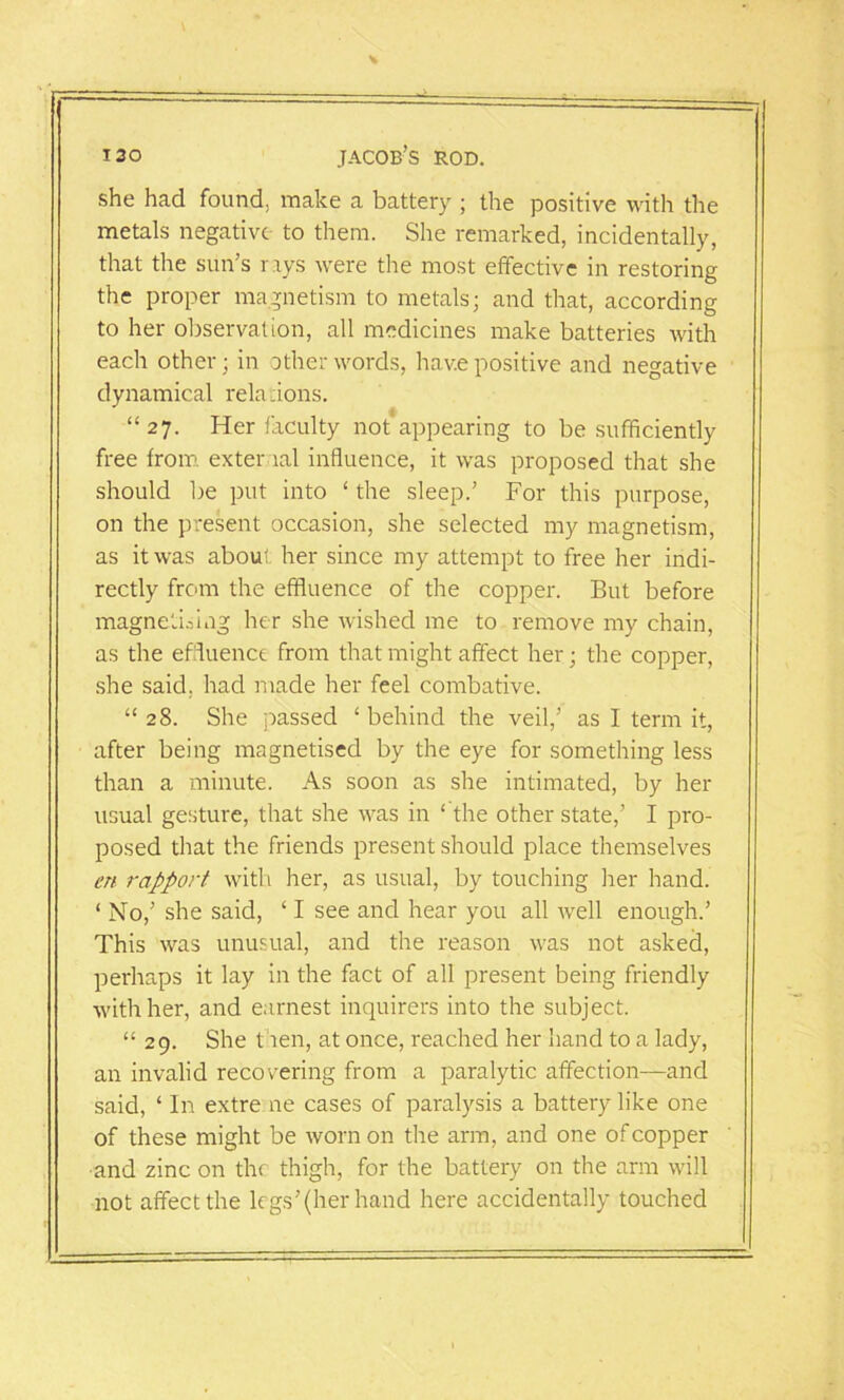 -L iso Jacob’s rod. she had found, make a battery ; the positive with the metals negative to them. She remarked, incidentally, that the sun’s rrys were the most effective in restoring the proper magnetism to metals; and that, according to her observation, all medicines make batteries with each other; in other words, have positive and negative dynamical relations. “ 27. Her faculty not appearing to be sufficiently free from exter lal influence, it was proposed that she should be put into ‘ the sleep.’ For this purpose, on the present occasion, she selected my magnetism, as it was about her since my attempt to free her indi- rectly from the effluence of the copper. But before magnetising her she wished me to remove my chain, as the effluence from that might affect her; the copper, she said, had made her feel combative. “ 28. She passed ‘ behind the veil,’ as I term it, after being magnetised by the eye for something less than a minute. As soon as she intimated, by her usual gesture, that she was in ‘ the other state,’ I pro- posed that the friends present should place themselves ert rapport with her, as usual, by touching her hand. ‘ No,’ she said, ‘ I see and hear you all well enough.’ This was unusual, and the reason was not asked, perhaps it lay in the fact of all present being friendly with her, and earnest inquirers into the subject. “ 29. She t len, at once, reached her hand to a lady, an invalid recovering from a paralytic affection—and said, ‘ In extre ne cases of paralysis a battery like one of these might be worn on the arm, and one of copper and zinc on the thigh, for the battery on the arm will not affect the legs’(her hand here accidentally touched