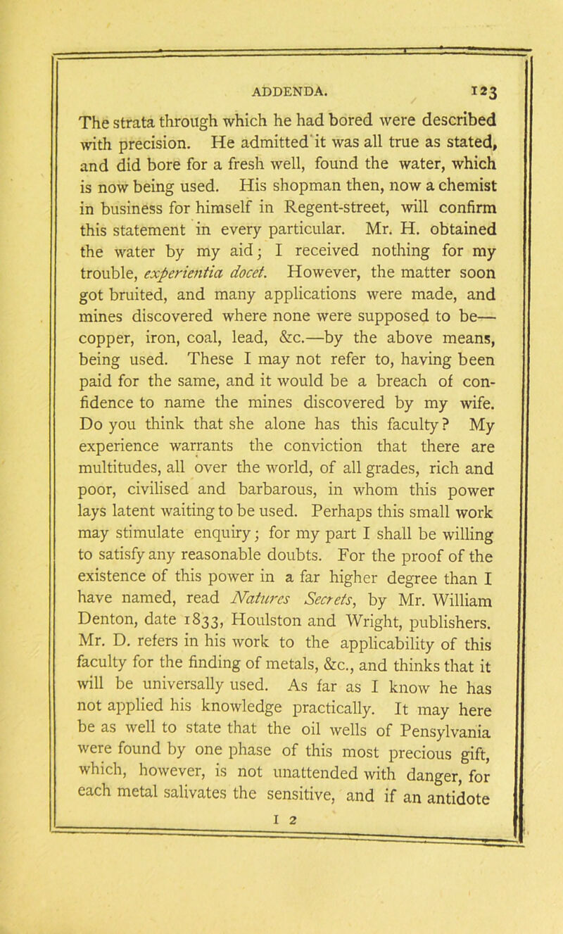 The strata through which he had bored were described with precision. He admitted it was all true as stated, and did bore for a fresh well, found the water, which is now being used. His shopman then, now a chemist in business for himself in Regent-street, will confirm this statement in every particular. Mr. H. obtained the water by my aid; I received nothing for my trouble, experientia docet. However, the matter soon got bruited, and many applications were made, and mines discovered where none were supposed to be— copper, iron, coal, lead, &c.—by the above means, being used. These I may not refer to, having been paid for the same, and it would be a breach of con- fidence to name the mines discovered by my wife. Do you think that she alone has this faculty ? My experience warrants the conviction that there are multitudes, all over the world, of all grades, rich and poor, civilised and barbarous, in whom this power lays latent waiting to be used. Perhaps this small work may stimulate enquiry; for my part I shall be willing to satisfy any reasonable doubts. For the proof of the existence of this power in a far higher degree than I have named, read Natures Secrets, by Mr. William Denton, date 1833, Houlston and Wright, publishers. Mr. D. refers in his work to the applicability of this faculty for the finding of metals, &c., and thinks that it will be universally used. As far as I know he has not applied his knowledge practically. It may here be as well to state that the oil wells of Pensylvania were found by one phase of this most precious gift, which, however, is not unattended with danger, for each metal salivates the sensitive, and if an antidote 1 2