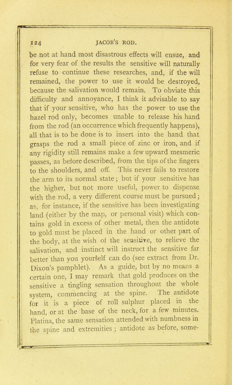 be not at hand most disastrous effects will ensue, and for very fear of the results the sensitive will naturally refuse to continue these researches, and, if the will remained, the power to use it would be destroyed, because the salivation would remain. To obviate this difficulty and annoyance, I think it advisable to say that if your sensitive, who has the power to use the hazel rod only, becomes unable to release his hand from the rod (an occurrence which frequently happens), all that is to be done is to insert into the hand that grasps the rod a small piece of zinc or iron, and if any rigidity still remains make a few upward mesmeric passes, as before described, from the tips of the fingers to the shoulders, and off. This never fails to restore the arm to its normal state; but if your sensitive has the higher, but not more useful, power to dispense with the rod, a very different course must be pursued; as, for instance, if the sensitive has been investigating land (either by the map, or personal visit) which con- tains gold in excess of other metal, then the antidote to gold must be placed in the hand or other part of the body, at the wish of the sensitive, to relieve the salivation, and instinct will instruct the sensitive far better than you yourSelf can do (see extract from Dr. Dixon’s pamphlet). As a guide, but by no means a certain one, I may remark that gold produces on the sensitive a tingling sensation throughout the whole system, commencing at the spine. The antidote for it is a piece of roll sulphur placed in the hand, or at the base of the neck, for a few minutes. Platina, the same sensation attended with numbness in the spine and extremities ; antidote as before, some-